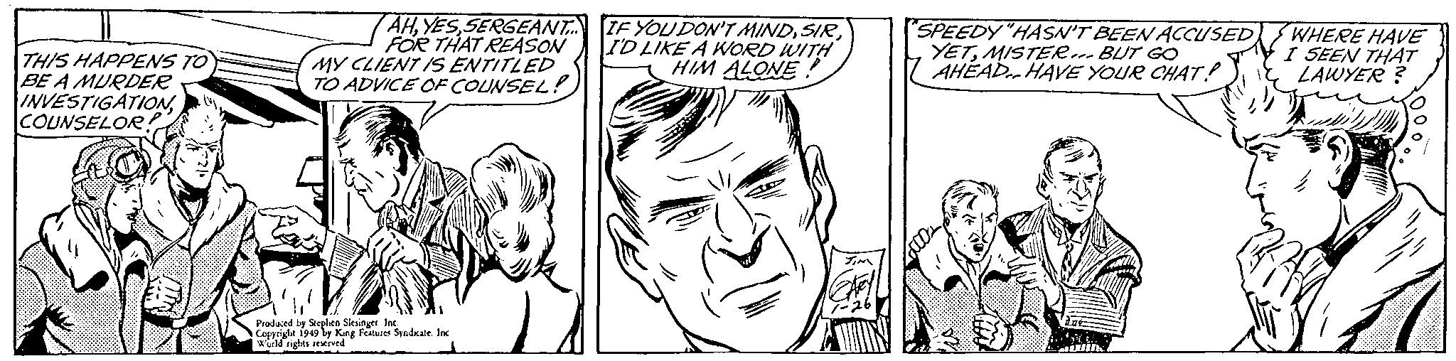 Organism OCR: THIS HAPPENS TO BE A MURDER INVESTIGATIONCOUNSELOR! AHSERGEANT... FOR THAT REASON MY CLIENT IS ENTITLED TO ADVICE OF COUNSEL! You Produced by Stephen Slesinger Inc. Copyright 1949 by King Features Syndicate. Inc World rights reserved IF YOU DON'T MINDI'D LIKE A WORD WITH HIM ALONE! JIM CAFEY 1-26 SPEEDY "HASN'T BEEN ACCUSED YETMISTER... BUT GO AHEAD HAVE YOUR CHAT! Lacos due WHERE HAVE I SEEN THAT LAWYER? 1 THIS HAPPENS TO BE A MURDER INVESTIGATIONCOUNSELOR ! AHSERGEANT ... FOR THAT REASON MY CLIENT IS ENTITLED TO ADVICE OF COUNSEL ! You Produced by Stephen Slesinger Inc. Copyright 1949 by King Features Syndicate . Inc World rights reserved IF YOU DON'T MINDI'D LIKE A WORD WITH HIM ALONE ! JIM CAFEY 1-26 SPEEDY " HASN'T BEEN ACCUSED YETMISTER ... BUT GO AHEAD HAVE YOUR CHAT ! Lacos due WHERE HAVE I SEEN THAT LAWYER ? 1