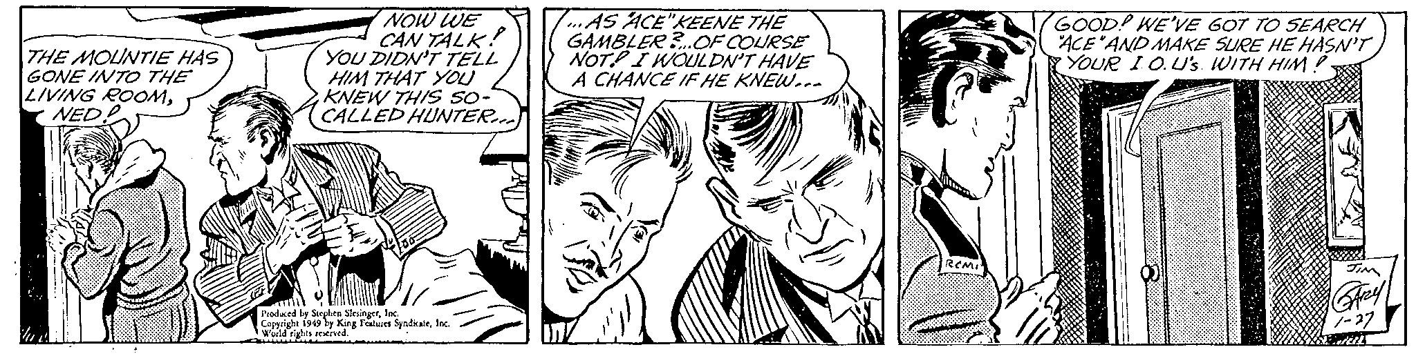 Human OCR: THE MOUNTIE HAS GONE INTO THE LIVING ROOMNED . + NOW WE CAN TALK! YOU DIDN'T TELL HIM THAT YOU KNEW THIS SO- CALLED HUNTER... Produced by Stephen SlesingerInc. Copyright 1949 by King Features SyndicateInc. World rights reserved. ...AS ACE"KEENE THE GAMBLER?... OF COURSE NOT. I WOULDN'T HAVE A CHANCE IF HE KNEW... REMI GOOD! WE'VE GOT TO SEARCH ACE AND MAKE SURE HE HASN'T YOUR IO.U's. WITH HIM?. JIM GARY 1-27 Brail THE MOUNTIE HAS GONE INTO THE LIVING ROOMNED . + NOW WE CAN TALK ! YOU DIDN'T TELL HIM THAT YOU KNEW THIS SO CALLED HUNTER ... Produced by Stephen SlesingerInc. Copyright 1949 by King Features SyndicateInc. World rights reserved . ... AS ACE " KEENE THE GAMBLER ? ... OF COURSE NOT . I WOULDN'T HAVE A CHANCE IF HE KNEW ... REMI GOOD ! WE'VE GOT TO SEARCH ACE AND MAKE SURE HE HASN'T YOUR IO.U's . WITH HIM ?. JIM GARY 1-27 Brail