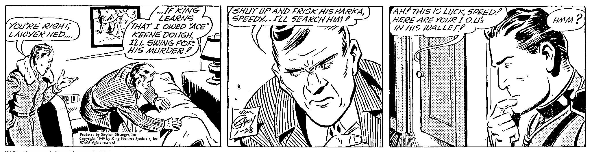 Jaw OCR: YOU'RE RIGHTLAWYER NED.... YOU [/" ...IF KING LEARNS THAT I OWED "ACE" KEENE DOLIGHI'LL SWING FOR HIS MURDER! ATLANTE Produced by Stephen SlesingerInc. Copyright 1949 by King Features SyndicateInc. World rights reserved. SHUT UP AND FRISK HIS PARKASPEEDY...I'LL SEARCH HIMP JIM Grey 1-28 AH? THIS IS LUCKSPEED? HERE ARE YOUR IO.L's IN HIS WALLET? HMM? YOU'RE RIGHTLAWYER NED .... YOU [ / " ... IF KING LEARNS THAT I OWED " ACE " KEENE DOLIGHI'LL SWING FOR HIS MURDER ! ATLANTE Produced by Stephen SlesingerInc. Copyright 1949 by King Features SyndicateInc. World rights reserved . SHUT UP AND FRISK HIS PARKASPEEDY ... I'LL SEARCH HIMP JIM Grey 1-28 AH ? THIS IS LUCKSPEED ? HERE ARE YOUR IO.L's IN HIS WALLET ? HMM ?