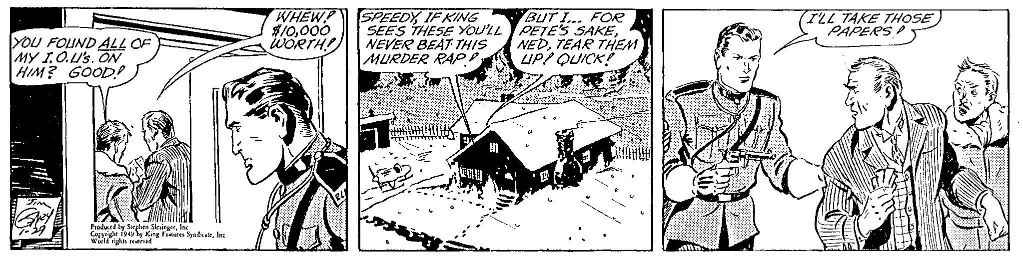 Art OCR: YOU FOUND ALL OF MY I.O.U'S. ON HIM? GOOD! Produced by Stephen SlesingerInc. Copyright 1949 by King Features SyndicateInc World rights reserved WHEW! SPEEDYIF KING $10000 WORTH! SEES THESE YOU'LL NEVER BEAT THIS MURDER RAP! BUT I... FOR PETE'S SAKETEAR THEM UP! QUICK! I'LL TAKE THOSE PAPERS YOU FOUND ALL OF MY I.O.U'S . ON HIM ? GOOD ! Produced by Stephen SlesingerInc. Copyright 1949 by King Features SyndicateInc World rights reserved WHEW ! SPEEDYIF KING $ 10000 WORTH ! SEES THESE YOU'LL NEVER BEAT THIS MURDER RAP ! BUT I ... FOR PETE'S SAKETEAR THEM UP ! QUICK ! I'LL TAKE THOSE PAPERS