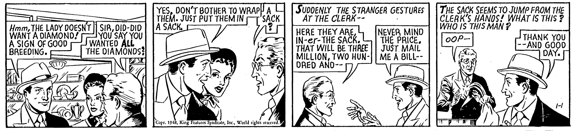 Mammal OCR: YESDON'T BOTHER TO WRAP A | SUDDENLY THE STRANGER GESTURES THEM. JUST PUT THEM IN A SACK. THE SACK SEEMS TO JUMP FROM THE CLERK'S HANOS! WHAT IS THIS ? WHO IS THIS MAN ? "SÄCK AT THE CLERK-- HmmDID-DID WANT A DIAMOND! A SIGN OF GOOD BREEDING. YOU SAY YOU WANTED ALL THE DIAMONDS? HERE THEY ARE4 IN-er-THE SACK. THAT WILL BE THREE MILLIONTWO HUN- ME A BILL-- DRED ANO-- NEVER MIND THE PRICE. JUST MAIL THANK YOU --AND GOOD DAY. OOP- 1-1 Copr. 1948World rights seseived YESDON'T BOTHER TO WRAP A | SUDDENLY THE STRANGER GESTURES THEM. JUST PUT THEM IN A SACK. THE SACK SEEMS TO JUMP FROM THE CLERK'S HANOS! WHAT IS THIS ? WHO IS THIS MAN ? "SÄCK AT THE CLERK-- HmmTHE LADY DOESNT SIRDID-DID WANT A DIAMOND! A SIGN OF GOOD BREEDING. YOU SAY YOU WANTED ALL THE DIAMONDS? HERE THEY ARE4 IN-er-THE SACK. THAT WILL BE THREE MILLIONTWO HUN- ME A BILL-- DRED ANO-- NEVER MIND THE PRICE. JUST MAIL THANK YOU --AND GOOD DAY. OOP- 1-1 Copr. 1948King Ftatures SyndikateWorld rights seseived