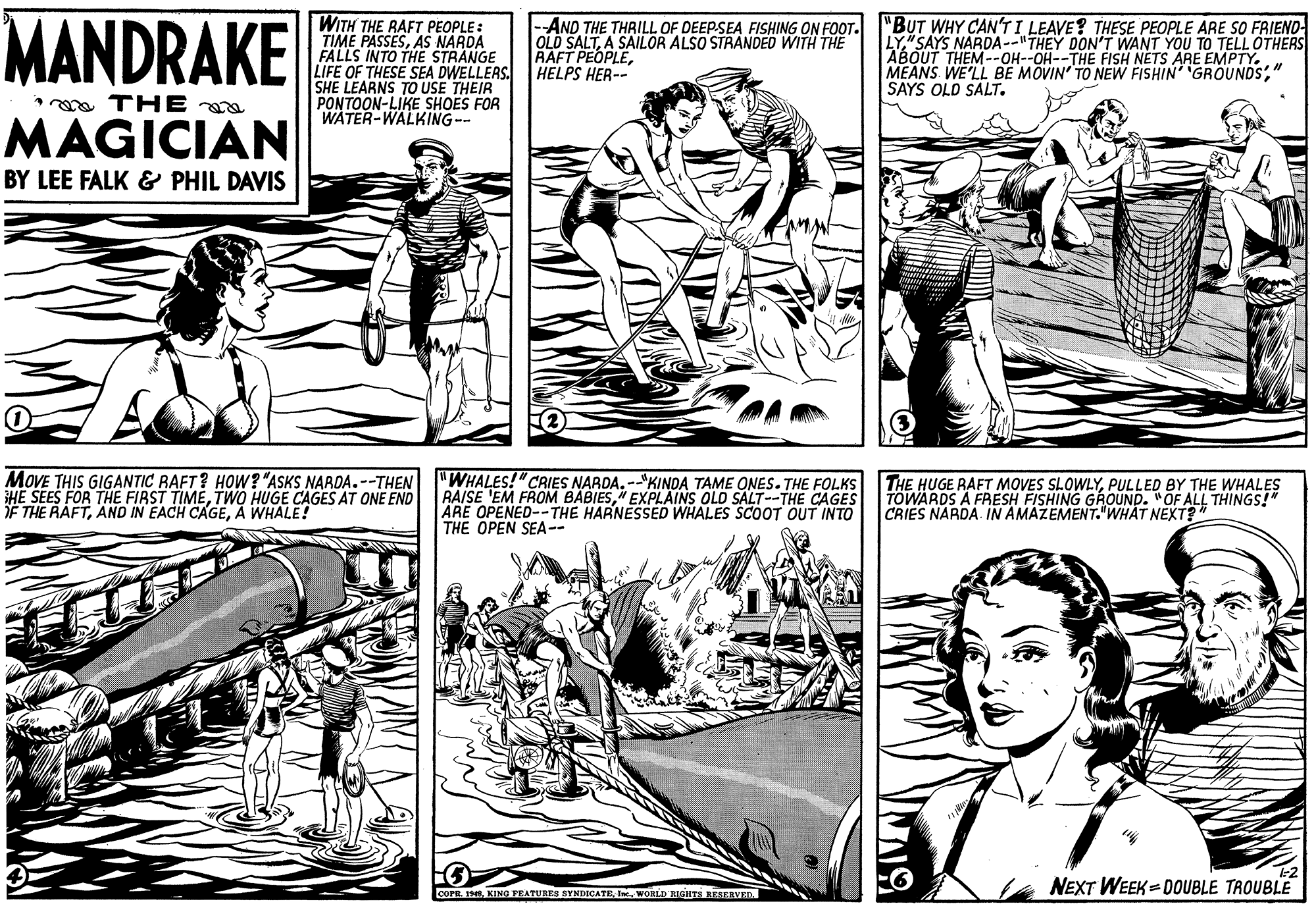 Cartoon OCR: MANDRAKE WITH THE RAFT PEOPLE: TIME PASSESAS NARDA FALLS INTO THEE STRANGE LIFE OF THESE SEA DWELLERS. SHE LEARNS TO USE THEIR PONTOON-LIKE SHOES FOR WATER-WALKING-- --AND THE THRILL OF DEEP-SEA FISHING ON FOOT. OLD SALTA SAILOR ALSO STRANDED WITH THE RAFT PEOPLEHELPS HER-- "BUT WHY CAN'T I LEAVE? THESE PEOPLE ARE SO FRIEND- LY"SAYS NARDA--"THEY DON'T WANT YOU TO TELL OTHERS ABOUT THEM--OH--OH--THE FISH NETS ARE EMPTY. MEANS WE'LL BE MOVIN' TO NEW FISHIN GROUNDS" SAYS OLD SALT. *a TH E MAGICIAN BY LEE FALK & PHIL DAVIS MOVE THIS GIGANTIC RAFT? HOW? "ASKS NARDA.--THEN iHE SEES FOR THE FIRST TIMETWO HUGE CAGES AT ONE END F THE RAFTA WHALE! "WHALES!"CAIES NARDA. --"KINDA TAME ONES. THE FOLKS THE HUGE RAFT MOVES SLOWLYPULLED BY THE WHALES RAISE 'EM FROM BABIES" EXPLAINS OLD SALT--THE CAGES ARE OPENED--THE HARNESSED WHALES SCOOT OUT INTO THE OPEN SEA-- TOWARDS A FRESH FISHING GROUND. "OF ALL THINGS!" CRIES NARDA. IN AMAZEMENT."WHAT NEXT?" NEXT WEEK = DOUBLE TROUBLE COPE.I WORLD RIGHTS RESERVED. MANDRAKE WITH THE RAFT PEOPLE: TIME PASSESAS NARDA FALLS INTO THEE STRANGE LIFE OF THESE SEA DWELLERS. SHE LEARNS TO USE THEIR PONTOON-LIKE SHOES FOR WATER-WALKING-- --AND THE THRILL OF DEEP-SEA FISHING ON FOOT. OLD SALTA SAILOR ALSO STRANDED WITH THE RAFT PEOPLEHELPS HER-- "BUT WHY CAN'T I LEAVE? THESE PEOPLE ARE SO FRIEND- LY"SAYS NARDA--"THEY DON'T WANT YOU TO TELL OTHERS ABOUT THEM--OH--OH--THE FISH NETS ARE EMPTY. MEANS WE'LL BE MOVIN' TO NEW FISHIN GROUNDS" SAYS OLD SALT. *a TH E MAGICIAN BY LEE FALK & PHIL DAVIS MOVE THIS GIGANTIC RAFT? HOW? "ASKS NARDA.--THEN iHE SEES FOR THE FIRST TIMETWO HUGE CAGES AT ONE END F THE RAFTAND IN EACH CAGEA WHALE! "WHALES!"CAIES NARDA. --"KINDA TAME ONES. THE FOLKS THE HUGE RAFT MOVES SLOWLYPULLED BY THE WHALES RAISE 'EM FROM BABIES" EXPLAINS OLD SALT--THE CAGES ARE OPENED--THE HARNESSED WHALES SCOOT OUT INTO THE OPEN SEA-- TOWARDS A FRESH FISHING GROUND. "OF ALL THINGS!" CRIES NARDA. IN AMAZEMENT."WHAT NEXT?" NEXT WEEK = DOUBLE TROUBLE COPE.KING FEATURES SYNDICATEI WORLD RIGHTS RESERVED.