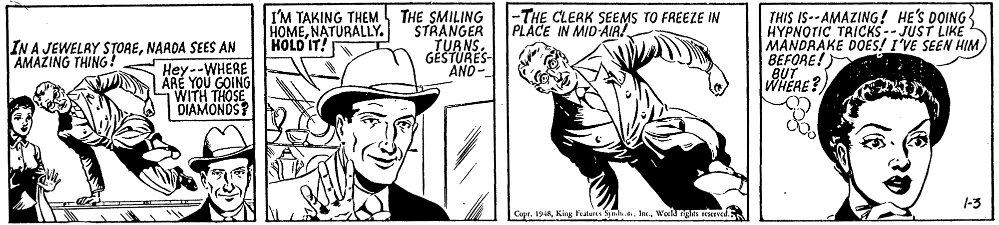 Style OCR: I'M TAKING THEM HOMENATURALLY. HOLO IT! THIS IS--AMAZING! HE'S DOING HYPNOTIC TRICKS-- JUST LIKE MANDRAKE DOES! I'VE SEEN HIMBEFORE! BUT WHERE? -THE CLERK SEEMS TO FREEZE IN PLACE IN MID-AIR! IN A JEWELAY STORENARDA SEES AN Hey--WHERE ARE YOU GOING WITH THOSE DIAMONOS? THE SMILING STRANGER TURNS. GÉŠTURES- AND- AMAZING THING! |-3 Copr. 1918World nghts reserved I'M TAKING THEM HOMENATURALLY. HOLO IT! THIS IS--AMAZING! HE'S DOING HYPNOTIC TRICKS-- JUST LIKE MANDRAKE DOES! I'VE SEEN HIMBEFORE! BUT WHERE? -THE CLERK SEEMS TO FREEZE IN PLACE IN MID-AIR! IN A JEWELAY STORENARDA SEES AN Hey--WHERE ARE YOU GOING WITH THOSE DIAMONOS? THE SMILING STRANGER TURNS. GÉŠTURES- AND- AMAZING THING! |-3 Copr. 1918King Ftatures Symli skWorld nghts reserved