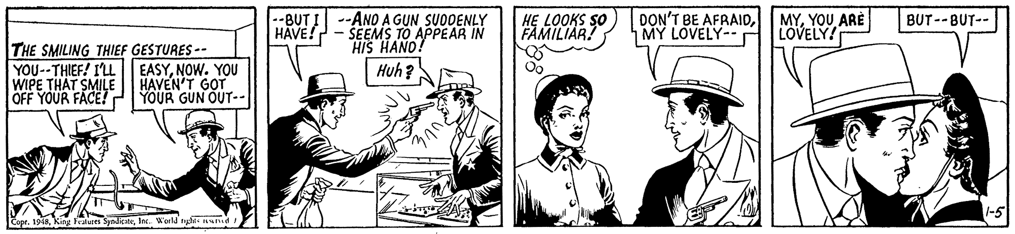Illustration OCR: --BUT I --ANO A GUN SUDDENLY ŠEEMS TO APPEAR IN HIS HAND! HE LOOKS SO FAMILIAR! DON'T BE AFRAIDMY LOVELY-- BUT --BUT-- HAVE! MYYOU ARÈ LOVELY! THE SMILING THIEF GESTURES-- YOU--THIEF! I'LL WIPE THAT SMILE OFF YOUR FACE! Huh? Oo EASYNOW. YOU HAVEN'T GOT YOUR GUN OUT-- 1-5 t. 1948Inc. World righes nI --BUT I --ANO A GUN SUDDENLY ŠEEMS TO APPEAR IN HIS HAND! HE LOOKS SO FAMILIAR! DON'T BE AFRAIDMY LOVELY-- BUT --BUT-- HAVE! MYYOU ARÈ LOVELY! THE SMILING THIEF GESTURES-- YOU--THIEF! I'LL WIPE THAT SMILE OFF YOUR FACE! Huh? Oo EASYNOW. YOU HAVEN'T GOT YOUR GUN OUT-- 1-5 t. 1948King Fealures SyndicateInc. World righes nI