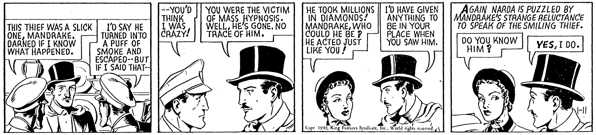 Illustration OCR: I'O SAY HE TURNED INTO A PUFF OF SMOKE AND ESCAPED--BUT IF I SAID THAT-- --YOU'D THINK I WAS CRAZY! YOU WERE THE VICTIM OF MASS HYPNOSIS. WELLHE'S GONE. NO TRACE OF HIM. HE TOOK MILLIONS I'0 HAVE GIVEN IN DIAMONDS! MANDRAKEWHO COULD HE BE ? HE ACTED JUST LIKE YOU! ANYTHING TO BE IN YOUR PLACE WHEN YOU SAW HIM. AGAIN NARDA IS PUZZLED BY MANDRAKE'S STRANGE RELUCTANCE TO SPEAK OF THE SMILING THIEF. THIS THIEF WAS A SLICK ONEMANDRAKE. DARNED IF I KNOW WHAT HAPPENED. DO YOU KNOW HIM? YESI DO. ? Copr 19World riglts reerved. I'O SAY HE TURNED INTO A PUFF OF SMOKE AND ESCAPED--BUT IF I SAID THAT-- --YOU'D THINK I WAS CRAZY! YOU WERE THE VICTIM OF MASS HYPNOSIS. WELLHE'S GONE. NO TRACE OF HIM. HE TOOK MILLIONS I'0 HAVE GIVEN IN DIAMONDS! MANDRAKEWHO COULD HE BE ? HE ACTED JUST LIKE YOU! ANYTHING TO BE IN YOUR PLACE WHEN YOU SAW HIM. AGAIN NARDA IS PUZZLED BY MANDRAKE'S STRANGE RELUCTANCE TO SPEAK OF THE SMILING THIEF. THIS THIEF WAS A SLICK ONEMANDRAKE. DARNED IF I KNOW WHAT HAPPENED. DO YOU KNOW HIM? YESI DO. ? Copr 19King features SyndikateWorld riglts reerved.