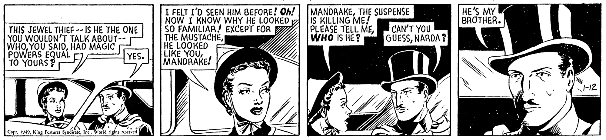 Illustration OCR: HE'S MY BAOTHER. I FELT I'D SEEN HIM BEFORE! Oh! NOW I KNOW WHY HE LOOKED SO FAMILIAR! EXCEPT FOR THE MUSTACHEHE LOOKED LIKE YOUMANORAKE! MANDRAKETHE SUSPENSE IS KILLING ME! PLEASE TELL MEWHO IS HE? CAN'T YOU GUESSNARDA ? THIS JEWEL THIEF -- IS HE THE ONE YOU WOULDN'T TALK ABOUT-- WHOHAD MAGIC POWERS EQUAL" TO YOURS? YES. -12 CepeWorld rights reMrved HE'S MY BAOTHER. I FELT I'D SEEN HIM BEFORE! Oh! NOW I KNOW WHY HE LOOKED SO FAMILIAR! EXCEPT FOR THE MUSTACHEHE LOOKED LIKE YOUMANORAKE! MANDRAKETHE SUSPENSE IS KILLING ME! PLEASE TELL MEWHO IS HE? CAN'T YOU GUESSNARDA ? THIS JEWEL THIEF -- IS HE THE ONE YOU WOULDN'T TALK ABOUT-- WHOYOU SAIDHAD MAGIC POWERS EQUAL" TO YOURS? YES. -12 CepeKing Features SyndicaleWorld rights reMrved