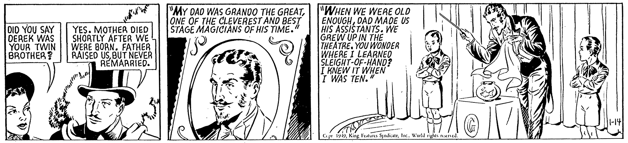 Organism OCR: "WHEN WE WERE OLD ENOUGHDAD MADE US HIS ASSISTANTS. WE GREW UP IN THE THEATREYOU WONDER WHERE I LEARNED SLEIGHT-OF-HAND? I KNEW IT WHEN I WAS TEN. "MY DAD WAS GRANOO THE GREATONE OF THE CLEVEREST AND BEST STAGE MAGICIANS OF HIS TIME." DID YOU SAY DEREK WAS YOUR TWIN BROTHER? YES. MOTHER DIED SHORTLY AFTER WE WERE BORN. FATHER RAISED USBUT NEVER REMARRIED. Cr 1919Inc. World riglts ned. "WHEN WE WERE OLD ENOUGHDAD MADE US HIS ASSISTANTS. WE GREW UP IN THE THEATREYOU WONDER WHERE I LEARNED SLEIGHT-OF-HAND? I KNEW IT WHEN I WAS TEN. "MY DAD WAS GRANOO THE GREATONE OF THE CLEVEREST AND BEST STAGE MAGICIANS OF HIS TIME." DID YOU SAY DEREK WAS YOUR TWIN BROTHER? YES. MOTHER DIED SHORTLY AFTER WE WERE BORN. FATHER RAISED USBUT NEVER REMARRIED. Cr 1919King l'atures SyndicateInc. World riglts ned.
