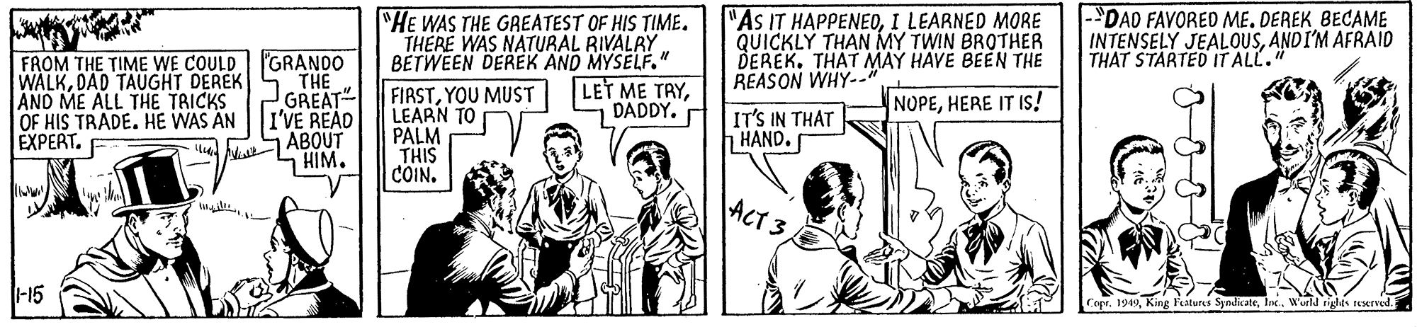Publication OCR: "HE WAS THE GREATEST OF HIS TIME. THERE WAS NATURAL RIVALRY. BETWEEN DEREK AND MYSELF." "AS IT HAPPENEOI LEARNED MORE QUICKLY THAN MY TWIN BROTHER DEREK. THAT MAY HAVE BEEN THE REASON WHY-. |-DAD FAVORED ME. DEREK BECAME INTENSELY JEALOUSANDI'M AFRAID THAT STARTED IT ALL." 'GRANDO THE GREAT" OF HIS TRADE. HE WAS AN I'VE READ ABOUT HIM. FROM THE TIME WE COULD WALKDAD TAUGHT DEREK AND ME ALL THE TRICKS LET ME TAYDADDY. FIRSTYOU MUST LEARN TO PALM THIS COIN. NOPEHERE IT Is! IT'S IN THAT HAND. E?PERT. ACT 3 -15 Copr. 1949World riglts seerved. "HE WAS THE GREATEST OF HIS TIME. THERE WAS NATURAL RIVALRY. BETWEEN DEREK AND MYSELF." "AS IT HAPPENEOI LEARNED MORE QUICKLY THAN MY TWIN BROTHER DEREK. THAT MAY HAVE BEEN THE REASON WHY-. |-DAD FAVORED ME. DEREK BECAME INTENSELY JEALOUSANDI'M AFRAID THAT STARTED IT ALL." 'GRANDO THE GREAT" OF HIS TRADE. HE WAS AN I'VE READ ABOUT HIM. FROM THE TIME WE COULD WALKDAD TAUGHT DEREK AND ME ALL THE TRICKS LET ME TAYDADDY. FIRSTYOU MUST LEARN TO PALM THIS COIN. NOPEHERE IT Is! IT'S IN THAT HAND. E?PERT. ACT 3 -15 Copr. 1949King Features SyndicateWorld riglts seerved.