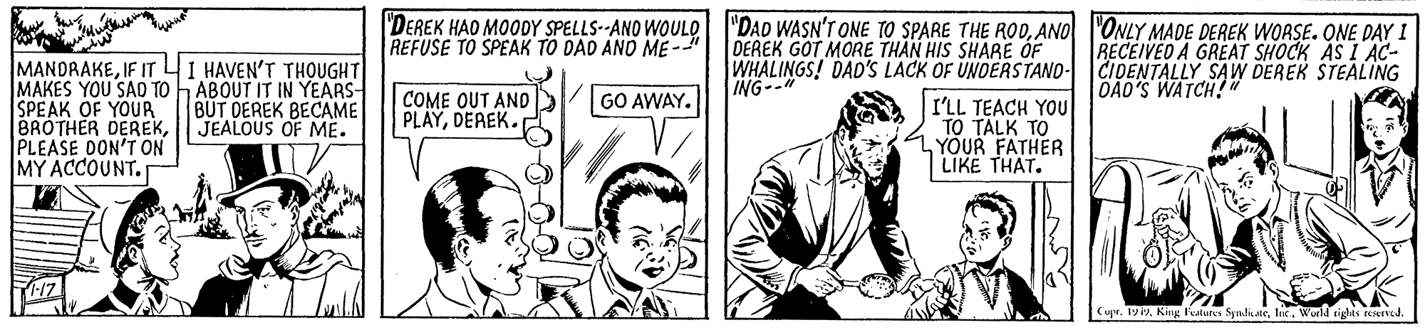 People OCR: "DEREK HAO MOODY SPELLS--ANO WOULO I'DAD WASN'T ONE TO SPARE THE RODANO |"ONLY MADE DEREK WORSE. ONE DAY I REFUSE TO SPEAK TO DAD ANO ME-- DEREK GOT MORE THAN HIS SHARE ÓF WHALINGS! DAD'S LACK OF UNDERSTAND- CIDENTALLY SAW DEREK STEALING ING--" RECEIVED A GREAT SHOCK AS I AC- MANDRAKEIF IT 4I HAVEN'T THOUGHT MAKES YOU SAO TO SPEAK OF YOUR BROTHER DEREKPLEASE DON'T ON MY ACCOUNT. ABOUT IT IN YEARS- BUT DEREK BECAME JEALOUS OF ME. DAD'S WATCH!" COME OUT AND PLAYDEREK. GO AWAY. I'LL TEACH YOU TO TALK TO YOUR FATHER LIKE THAT. pe. 19 2. King F'utures SyndineWorld tights reserved. "DEREK HAO MOODY SPELLS--ANO WOULO I'DAD WASN'T ONE TO SPARE THE RODANO |"ONLY MADE DEREK WORSE. ONE DAY I REFUSE TO SPEAK TO DAD ANO ME-- DEREK GOT MORE THAN HIS SHARE ÓF WHALINGS! DAD'S LACK OF UNDERSTAND- CIDENTALLY SAW DEREK STEALING ING--" RECEIVED A GREAT SHOCK AS I AC- MANDRAKEIF IT 4I HAVEN'T THOUGHT MAKES YOU SAO TO SPEAK OF YOUR BROTHER DEREKPLEASE DON'T ON MY ACCOUNT. ABOUT IT IN YEARS- BUT DEREK BECAME JEALOUS OF ME. DAD'S WATCH!" COME OUT AND PLAYDEREK. GO AWAY. I'LL TEACH YOU TO TALK TO YOUR FATHER LIKE THAT. pe. 19 2. King F'utures SyndineWorld tights reserved.