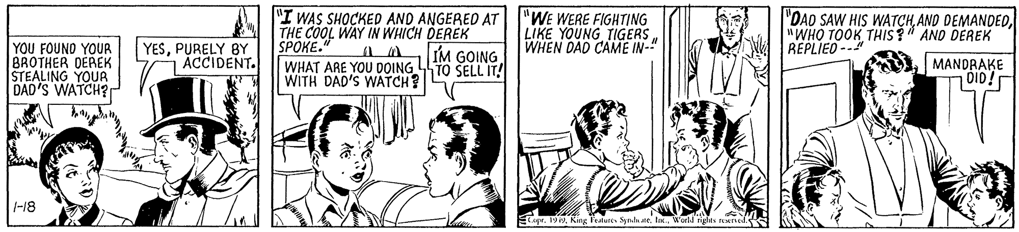 Publication OCR: YOU FOUND YOUR BROTHER DEREK STEALING YOUR DAD'S WATCH? "I WAS SHOCKED AND ANGERED AT THE COOL WAY IN WHICH DEREK SPOKE." WHAT ARE YOU DOING TO SELL IT! WITH DAD'S WATCH "WE WERE FIGHTING LIKE YOUNG TIGERS WHEN DAD CAME IN-" "DAD SAW HIS WATCH"WHO TOOK THIS ?" AND DEREK REPLIED-- YESPURELY BY ACCIDENT. IM GOING MANDRAKE DID! 1-18 Copr. 1919World rights reserved. YOU FOUND YOUR BROTHER DEREK STEALING YOUR DAD'S WATCH? "I WAS SHOCKED AND ANGERED AT THE COOL WAY IN WHICH DEREK SPOKE." WHAT ARE YOU DOING TO SELL IT! WITH DAD'S WATCH "WE WERE FIGHTING LIKE YOUNG TIGERS WHEN DAD CAME IN-" "DAD SAW HIS WATCHAND DEMANDED"WHO TOOK THIS ?" AND DEREK REPLIED-- YESPURELY BY ACCIDENT. IM GOING MANDRAKE DID! 1-18 Copr. 1919King Fealures Synhu ate. Iik.World rights reserved.