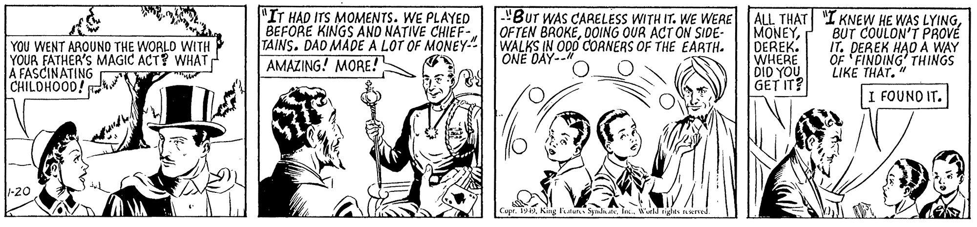 Parallel OCR: "IT HAD ITS MOMENTS. WE PLAYED BEFORE KINGS AND NATIVE CHIEF- TAINS. DAD MADE A LOT OF MONEY." AMAZING! MORE! 'Bur WAS CARELESS WITH IT. WE WERE ALL THAT I KNEW HE WAS LYINGDEREK. WHERE DID YOU GET IT? YOU WENT ARQUNO THE WORLD WITH YOUR FATHER'S MAGIC ACT? WHAT A FASCINATING CHILDHOOD! OFTEN BROKEOOING OUR ACTON SIDE- WALKS IN ODD COANERS OF THE EARTH. ONE DAY-- BUT COULON'T PROVÉ IT. DEREK HAO A WAY OF FINDING' THINGS LIKE THAT." I FOUNO IT. -20 Cupt. 19fn.. Wuild tighes rLieTVE "IT HAD ITS MOMENTS. WE PLAYED BEFORE KINGS AND NATIVE CHIEF- TAINS. DAD MADE A LOT OF MONEY." AMAZING! MORE! 'Bur WAS CARELESS WITH IT. WE WERE ALL THAT I KNEW HE WAS LYINGDEREK. WHERE DID YOU GET IT? YOU WENT ARQUNO THE WORLD WITH YOUR FATHER'S MAGIC ACT? WHAT A FASCINATING CHILDHOOD! OFTEN BROKEOOING OUR ACTON SIDE- WALKS IN ODD COANERS OF THE EARTH. ONE DAY-- BUT COULON'T PROVÉ IT. DEREK HAO A WAY OF FINDING' THINGS LIKE THAT." I FOUNO IT. -20 Cupt. 19King Fututs Syndn atfn.. Wuild tighes rLieTVE