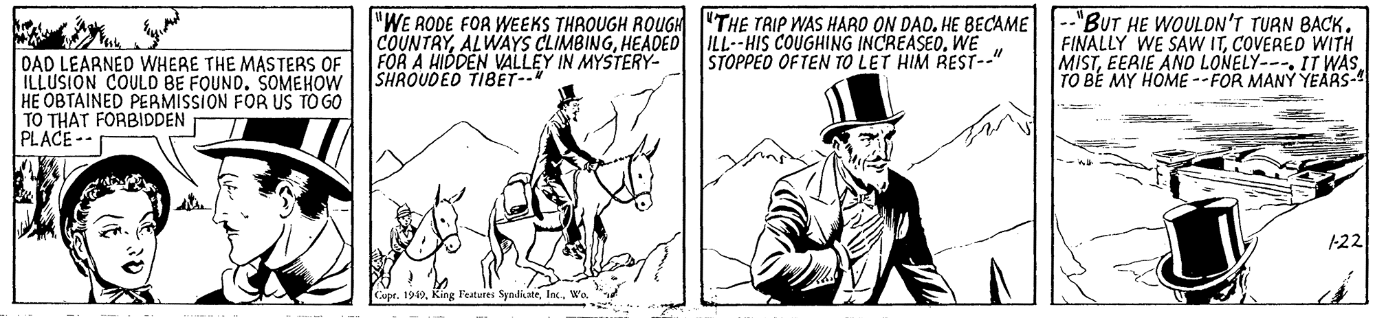 Fictional character OCR: COUNTRYWE FOR A HIDDEN VALLEY IN MYSTERY- SHROUDED TIBET--* "WE RODE FOR WEEKS THROUGH ROUGH "THE TRIP WAS HARO ON DAO. HE BECAME --"BuT HE WOULON'T TURN BACK. FINALLY WE SAW ITCOVERED WITH MISTEERIE AND LONELY---. IT WAS TO BE MY HOME --FOR MANY YEARS- STOPPED OFTEN TO LET HIM REST-." DAD LEARNED WHERE THE MASTERS OF ILLUSION COULD BE FOUND. SOMEHOW HE OBTAINED PERMISSION FOR US TO GO TO THAT FORBIDDEN PLACE-- 122 Cupr. 1949Inc. Wo. COUNTRYALWAYS CLIMBINGHEADED ILL--HIS COUGHING INCREASEOWE FOR A HIDDEN VALLEY IN MYSTERY- SHROUDED TIBET--* "WE RODE FOR WEEKS THROUGH ROUGH "THE TRIP WAS HARO ON DAO. HE BECAME --"BuT HE WOULON'T TURN BACK. FINALLY WE SAW ITCOVERED WITH MISTEERIE AND LONELY---. IT WAS TO BE MY HOME --FOR MANY YEARS- STOPPED OFTEN TO LET HIM REST-." DAD LEARNED WHERE THE MASTERS OF ILLUSION COULD BE FOUND. SOMEHOW HE OBTAINED PERMISSION FOR US TO GO TO THAT FORBIDDEN PLACE-- 122 Cupr. 1949King l'eatures SyadiateInc. Wo.