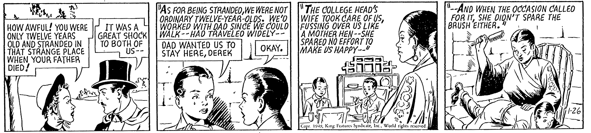 Parallel OCR: -AND WHEN THE OCCASION CALLEO "THE COLLEGE HEAD'S WIFE TOOK CARE OF USWE WERE NOT ORDINARY TWELVE-YEAR-OLOS. WE'O WORKED WITH DAD SINCE WE COULO FUSSING OVER US LIKE WALK--HAD TRAVELEO WIDELY-- DAD WANTED US TO STAY HEREDEREK FOR ITSHE DIDN'T SPARE THE BRUSH EITHER. HOW AWFUL! YOU WERE ONLY TWELVE YEARS OLD AND STRANDED IN THAT STRANGE PLACE WHEN YOUR FATHER DIED! IT WAS A GREAT SHOCK ?? ???? ?F A MOTHER HEN --SHE SPAREO NO EFFORT TO MAKE US HAPPY--" OKAY. -- Sn 1-26 Copr 19World rights reserved. -AND WHEN THE OCCASION CALLEO "THE COLLEGE HEAD'S WIFE TOOK CARE OF US"As FOR BEING STRANDEDWE WERE NOT ORDINARY TWELVE-YEAR-OLOS. WE'O WORKED WITH DAD SINCE WE COULO FUSSING OVER US LIKE WALK--HAD TRAVELEO WIDELY-- DAD WANTED US TO STAY HEREDEREK FOR ITSHE DIDN'T SPARE THE BRUSH EITHER. HOW AWFUL! YOU WERE ONLY TWELVE YEARS OLD AND STRANDED IN THAT STRANGE PLACE WHEN YOUR FATHER DIED! IT WAS A GREAT SHOCK ?? ???? ?F A MOTHER HEN --SHE SPAREO NO EFFORT TO MAKE US HAPPY--" OKAY. -- Sn 1-26 Copr 19King Features SyndkateWorld rights reserved.