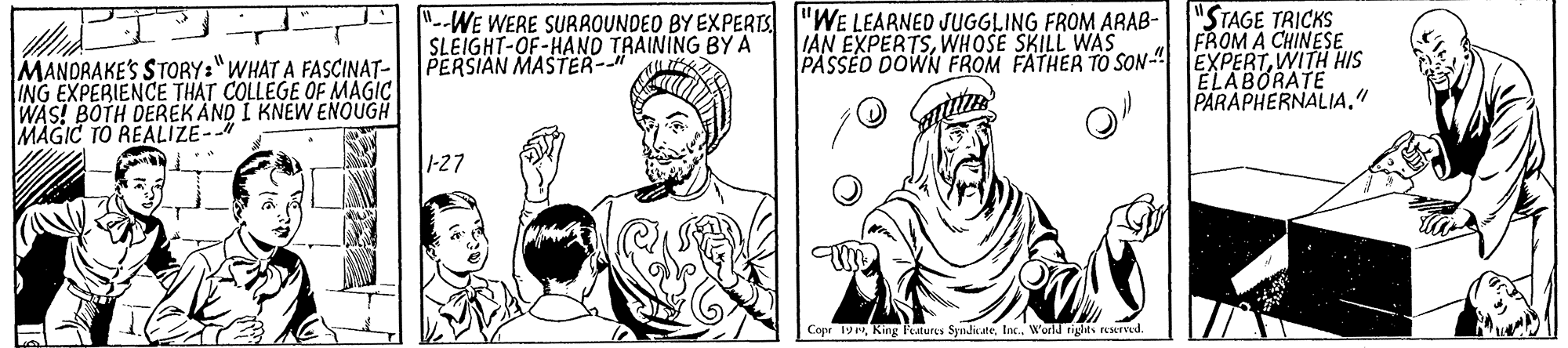 Mammal OCR: "--WE WERE SURROUNDEO BY EXPERTS "WE LEARNED JUGGLING FROM ARAB- SLEIGHT-OF-HANO TRAINING BY A PERSIAN MASTER- "STAGE TRICKS FROM A CHINESE PASSED DOWN FROM FATHER TO SON-" EXPERTWITH HIS IAN EXPERTSWHOSE SKILL WAS MANDRAKE'S STORY:"WHAT A FASCINAT- ING EXPERIENCE THAT COLLEGE OF MAGIC WAS! BOTH DEREK AND I KNEW ENOUGH MAGIC TO REALIZE- ELABORATE PARAPHERNALIA." 1-27 Copr 19World tiglki eserved "--WE WERE SURROUNDEO BY EXPERTS "WE LEARNED JUGGLING FROM ARAB- SLEIGHT-OF-HANO TRAINING BY A PERSIAN MASTER- "STAGE TRICKS FROM A CHINESE PASSED DOWN FROM FATHER TO SON-" EXPERTWITH HIS IAN EXPERTSWHOSE SKILL WAS MANDRAKE'S STORY:"WHAT A FASCINAT- ING EXPERIENCE THAT COLLEGE OF MAGIC WAS! BOTH DEREK AND I KNEW ENOUGH MAGIC TO REALIZE- ELABORATE PARAPHERNALIA." 1-27 Copr 19King Peatures SyndicateWorld tiglki eserved