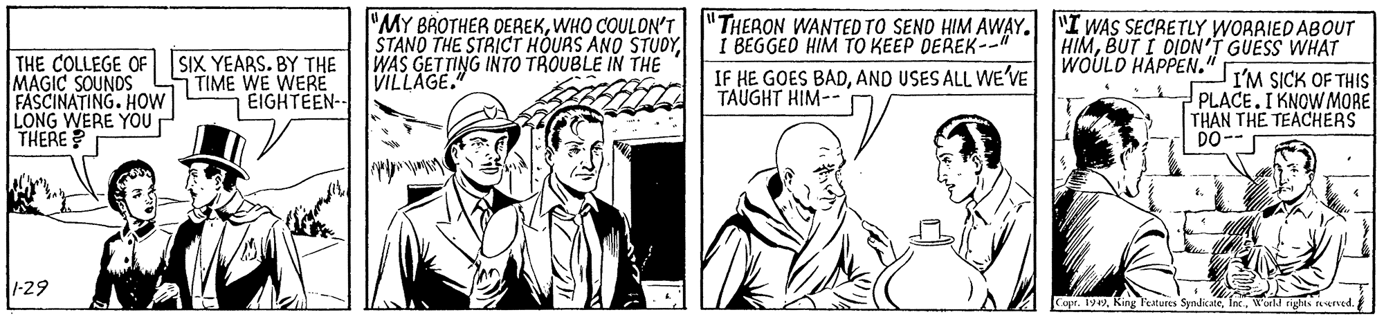 Newspaper OCR: "MY BROTHER DEREKWHO COULON'T "THERON WANTED TO SEND HIM AWAY. "I WAS SECRETLY WORRIED ABOUT STANO THE STRICT HOURS ANO STUDYWAS GETTING INTO TROUBLE IN THE VILLAGE." HIMBUT I DIDN'T GUESS WHAT WOULD HAPPEN." I BEGGED HIM TO KEEP DEREK--" THE COLLEGE OF MAGIC SOUNDS FASCINATING. HOW LONG WERE YOU THERE? SIX YEARS. BY THE TIME WE WERE EIGHTEEN-- IF HE GOES BADAND USES ALL WE'VE TAUGHT HIM-- I'M SICK OF THIS PLACE.I KNOWMORE THAN THE TEACHERS DO-- 1-29 Copr. 1949Workd rights rerved. "MY BROTHER DEREKWHO COULON'T "THERON WANTED TO SEND HIM AWAY. "I WAS SECRETLY WORRIED ABOUT STANO THE STRICT HOURS ANO STUDYWAS GETTING INTO TROUBLE IN THE VILLAGE." HIMBUT I DIDN'T GUESS WHAT WOULD HAPPEN." I BEGGED HIM TO KEEP DEREK--" THE COLLEGE OF MAGIC SOUNDS FASCINATING. HOW LONG WERE YOU THERE? SIX YEARS. BY THE TIME WE WERE EIGHTEEN-- IF HE GOES BADAND USES ALL WE'VE TAUGHT HIM-- I'M SICK OF THIS PLACE.I KNOWMORE THAN THE TEACHERS DO-- 1-29 Copr. 1949King l'atures SyndicateWorkd rights rerved.