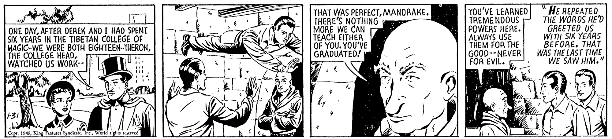 Comic book OCR: ONE DAYAFTER DEREK AND I HAD SPENT SIX YEARS IN THE TIBETAN COLLEGE OF MAGIC WE WERE BOTH EIGHTEEN-THERONWATCHED US WÓRK-- THAT WAS PERFECTMANDRAKE. THERE'S NOTHING MORE WE CAN TEACH EITHER OF YOU. YOU'VE GRADUATED! YOU'VE LEARNED TREME NDOUS POWERS HERE. ALWAYS USE THEM FOR THE GOOD--NEVER FOR EVIL. "HE REPEATEDTHE WORDS HE'D GREETED US WITH SIX YEARSS BEFORE. THAT WAS THE LAST TIME WE SAW HIM." 31 Copr. 1949World riglhts reserved ONE DAYAFTER DEREK AND I HAD SPENT SIX YEARS IN THE TIBETAN COLLEGE OF MAGIC WE WERE BOTH EIGHTEEN-THERONTHE COLLEGE HEADWATCHED US WÓRK-- THAT WAS PERFECTMANDRAKE. THERE'S NOTHING MORE WE CAN TEACH EITHER OF YOU. YOU'VE GRADUATED! YOU'VE LEARNED TREME NDOUS POWERS HERE. ALWAYS USE THEM FOR THE GOOD--NEVER FOR EVIL. "HE REPEATEDTHE WORDS HE'D GREETED US WITH SIX YEARSS BEFORE. THAT WAS THE LAST TIME WE SAW HIM." 31 Copr. 1949King Teatures SyndicaleWorld riglhts reserved