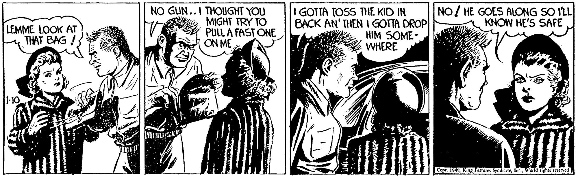 Cartoon OCR: NO GUN..I THOUGHT YOU NO! HE GOES ALONG SO I'LL KNOW HE'S SAFE MIGHT TRY TO PULL A FAST ONE ON ME I GOTTA TOSS THE KID IN BACK AN' THEN I GOTTA DROP HIM SOME- WHERE LEMME LOOK AT THAT BAG ! 1-10 Copr. 1947World rights reserved NO GUN..I THOUGHT YOU NO! HE GOES ALONG SO I'LL KNOW HE'S SAFE MIGHT TRY TO PULL A FAST ONE ON ME I GOTTA TOSS THE KID IN BACK AN' THEN I GOTTA DROP HIM SOME- WHERE LEMME LOOK AT THAT BAG ! 1-10 Copr. 1947King Features SyndicateWorld rights reserved