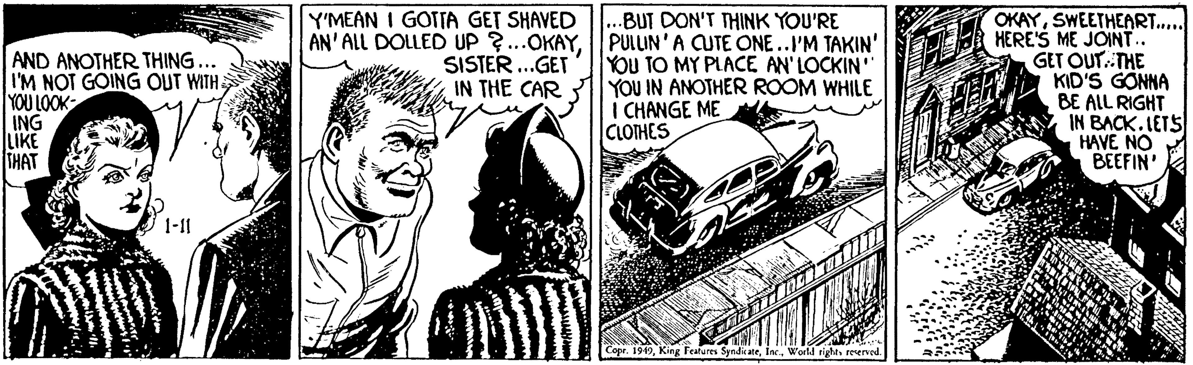 Kit car OCR: AND ANOTHER THING ... I'M NOT GOING OUT WITH YOU LOOK ING LIKE THAT Y'MEAN I GOTTA GET SHAVED AN' ALL DOLLED UP ?..OKAYSISTER...GET IN THE CAR ..BUT DON'T THINK YOU'RE PULLIN'A CUTE ONE..I'M TAKIN' YOU TO MY PLACE AN'LOCKIN" YOU IN ANOTHER ROOM WHILE I CHANGE ME CLOTHES OKAYSWEETHEART... HERE'S ME JOINT.. GET OUT.THE KID'S GONNA BE ALL RIGHT IN BACK.LETS HAVE NO BEEFIN' 1-11 Copr. 1949reserved AND ANOTHER THING ... I'M NOT GOING OUT WITH YOU LOOK ING LIKE THAT Y'MEAN I GOTTA GET SHAVED AN' ALL DOLLED UP ?..OKAYSISTER...GET IN THE CAR ..BUT DON'T THINK YOU'RE PULLIN'A CUTE ONE..I'M TAKIN' YOU TO MY PLACE AN'LOCKIN" YOU IN ANOTHER ROOM WHILE I CHANGE ME CLOTHES OKAYSWEETHEART... HERE'S ME JOINT.. GET OUT.THE KID'S GONNA BE ALL RIGHT IN BACK.LETS HAVE NO BEEFIN' 1-11 Copr. 1949King Festures SyndicateWorld right