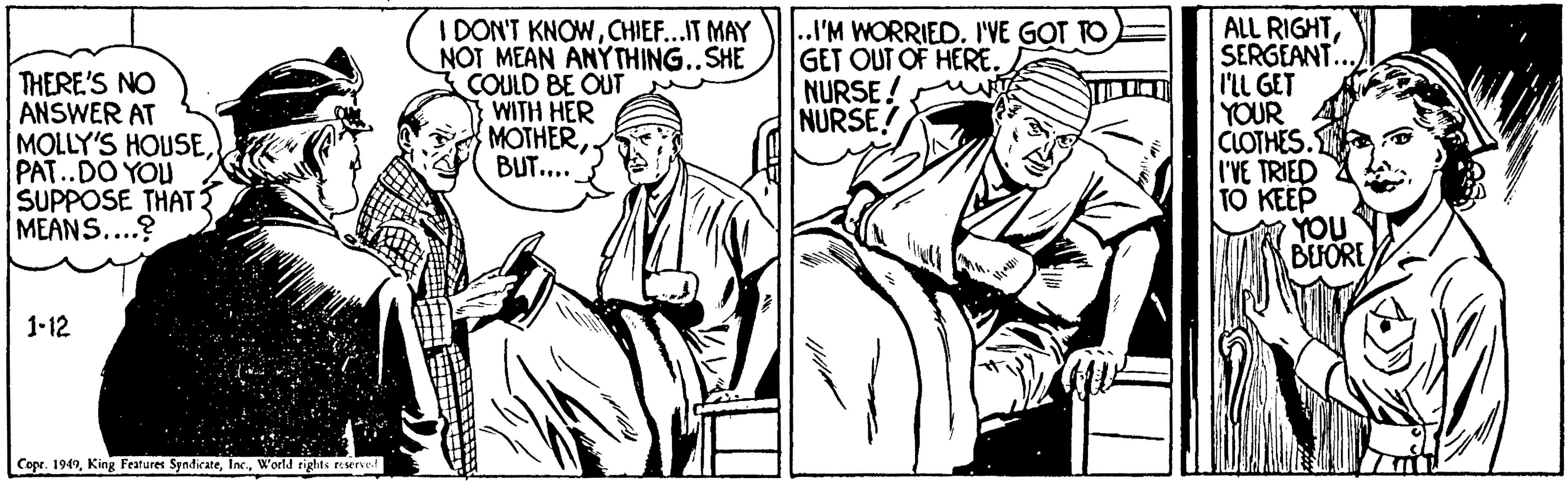 Art OCR: THERE'S NO ANSWER AT MOLLY'S HOUSEPAT..DO YOU SUPPOSE THAT MEANS....? I DON'T KNOWCHIEF...IT MAY NOT MEAN ANYTHING..SHE COULD BE OUT WITH HER MOTHER. BUT.... ..I'M WORRIED. I'VE GOT TO GET OUT OF HERE. NURSE! NURSE! ALL RIGHTSERGEANT... I'LL GET YOUR CLOTHES. I'VE TRIED TO KEEP YOU BEFORE 1-12 Cope. 1949World rights reserve THERE'S NO ANSWER AT MOLLY'S HOUSEPAT..DO YOU SUPPOSE THAT MEANS....? I DON'T KNOWCHIEF...IT MAY NOT MEAN ANYTHING..SHE COULD BE OUT WITH HER MOTHER. BUT.... ..I'M WORRIED. I'VE GOT TO GET OUT OF HERE. NURSE! NURSE! ALL RIGHTSERGEANT... I'LL GET YOUR CLOTHES. I'VE TRIED TO KEEP YOU BEFORE 1-12 Cope. 1949King Features SyndicateWorld rights reserve