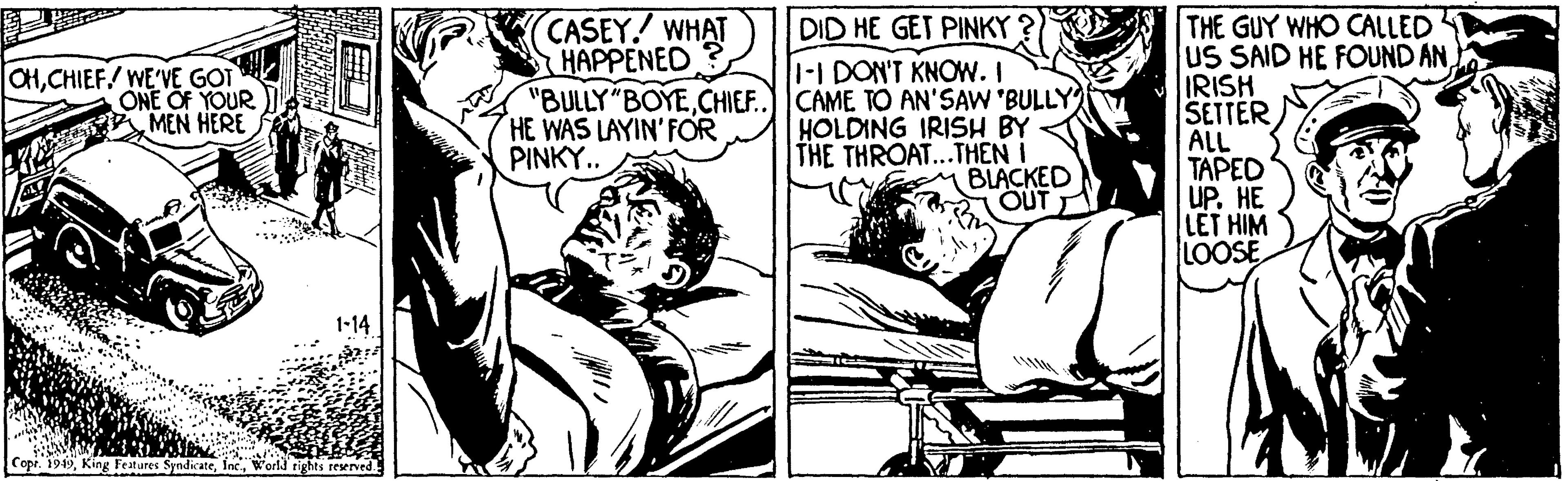 Art OCR: THE GUY WHO CALLED US SAID HE FOUND ANIRISH SETTER ALL TAPED UP. HE LET HIM LOOSE CASEY. WHAT HAPPENED DID HE GET PINKY 1-I DON'T KNOW. I "BULLY"BOYECHIEF.) CAME TO AN'SAW 'BULLY HOLDING IRISH BY THE THROAT...THEN I BLACKED OUT CHCHIEF/ WE'VE GOT ONE OF YOUR MEN HERE HE WAS LAYIN'FOR PINKY.. 1-14 Copi. 1949World rights reeved. THE GUY WHO CALLED US SAID HE FOUND ANIRISH SETTER ALL TAPED UP. HE LET HIM LOOSE CASEY. WHAT HAPPENED DID HE GET PINKY 1-I DON'T KNOW. I "BULLY"BOYECHIEF.) CAME TO AN'SAW 'BULLY HOLDING IRISH BY THE THROAT...THEN I BLACKED OUT CHCHIEF/ WE'VE GOT ONE OF YOUR MEN HERE HE WAS LAYIN'FOR PINKY.. 1-14 Copi. 1949King Festures SyndicateWorld rights reeved.