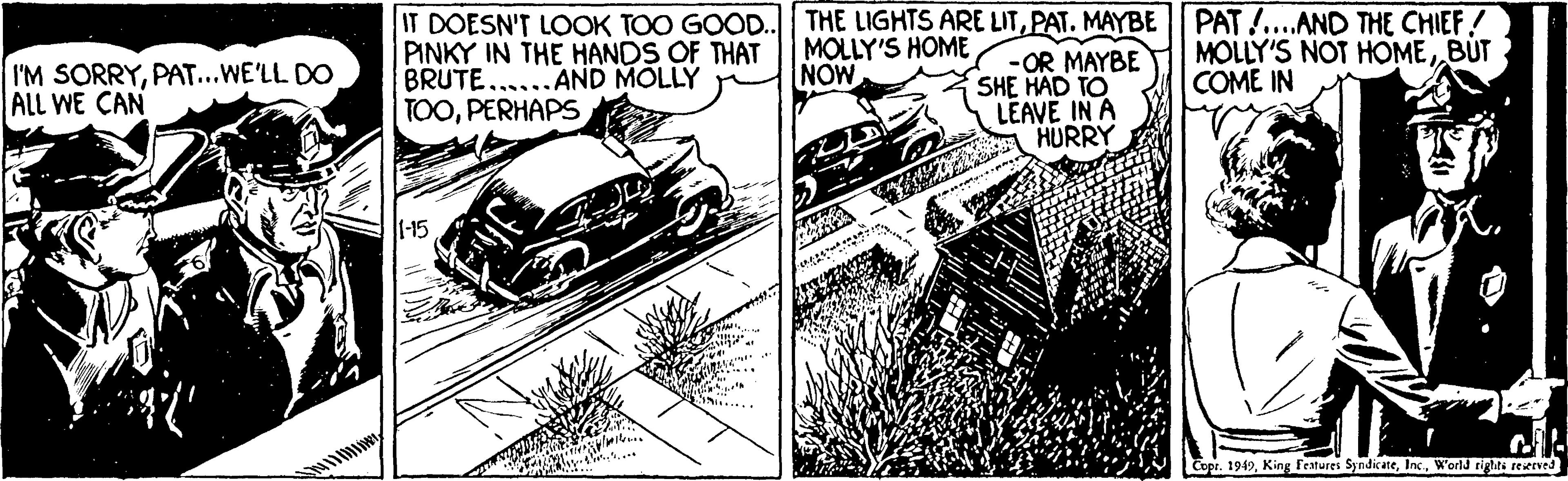 Parallel OCR: IT DOESN'T LOOK TOO GOOD. PINKY IN THE HANDS OF THAT BRUTE......AND MOLLY TOOPERHAPS THE LIGHTS ARE LITPAT. MAYBE| PAT!..AND THE CHIEF! MOLLY'S HOME NOW -OR MAYBE SHE HAD TO LEAVE IN A HURRY MOLLY'S NOT HOME BUT COME IN I'M SORRYPAT...WE'LL DO ALL WE CAN Copr. 1949World rights reserve IT DOESN'T LOOK TOO GOOD. PINKY IN THE HANDS OF THAT BRUTE......AND MOLLY TOOPERHAPS THE LIGHTS ARE LITPAT. MAYBE| PAT!..AND THE CHIEF! MOLLY'S HOME NOW -OR MAYBE SHE HAD TO LEAVE IN A HURRY MOLLY'S NOT HOME BUT COME IN I'M SORRYPAT...WE'LL DO ALL WE CAN Copr. 1949King Features SyndicateWorld rights reserve