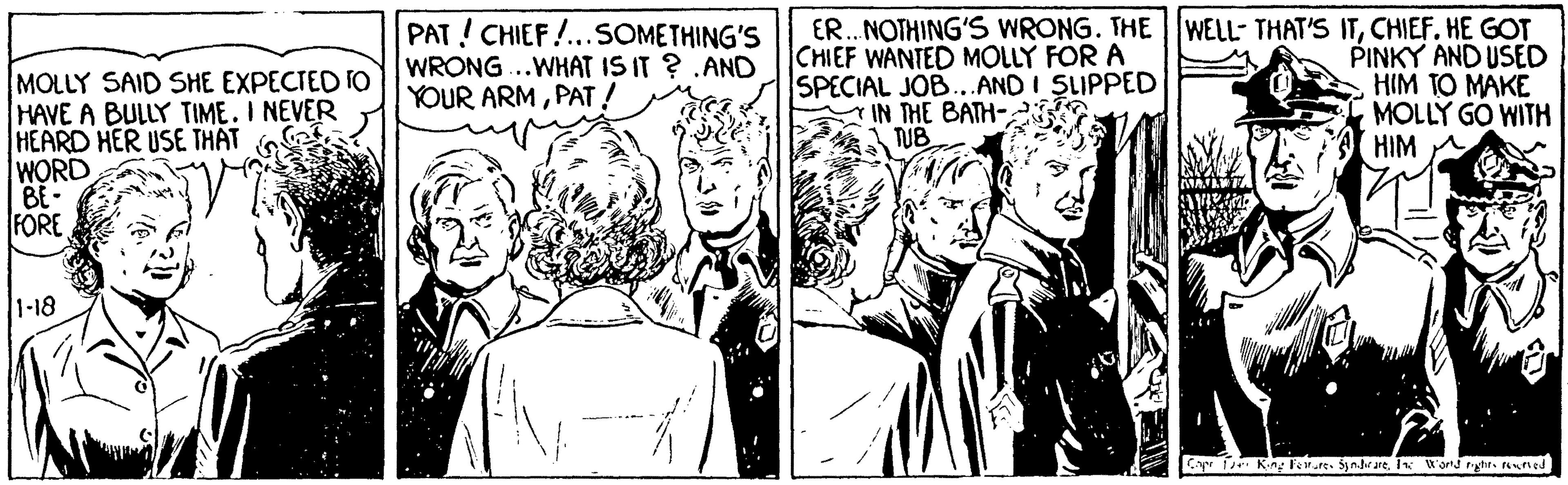 Style OCR: PAT!CHIEF!...SOMETHING'S WRONG..WHAT IS IT ? .AND YOUR ARMPAT! ER. NOTHING'S WRONG. THE CHIEF WANTED MOLLY FOR A SPECIAL JOB...AND I SLIPPED IN THE BATH- TUB WELL- THAT'S ITHE GOT MOLLY SAID SHE EXPECTED TO HAVE A BULLY TIME. I NEVER HEARD HER USE THAT WORD BE- FORE PINKY AND USED HIM TO MAKE MOLLY GO WITH HIM 1-18 Cyr Kiny Fere. Synare. I W'ond rytir. ned PAT!CHIEF!...SOMETHING'S WRONG..WHAT IS IT ? .AND YOUR ARMPAT! ER. NOTHING'S WRONG. THE CHIEF WANTED MOLLY FOR A SPECIAL JOB...AND I SLIPPED IN THE BATH- TUB WELL- THAT'S ITHE GOT MOLLY SAID SHE EXPECTED TO HAVE A BULLY TIME. I NEVER HEARD HER USE THAT WORD BE- FORE PINKY AND USED HIM TO MAKE MOLLY GO WITH HIM 1-18 Cyr Kiny Fere. Synare. I W'ond rytir. ned