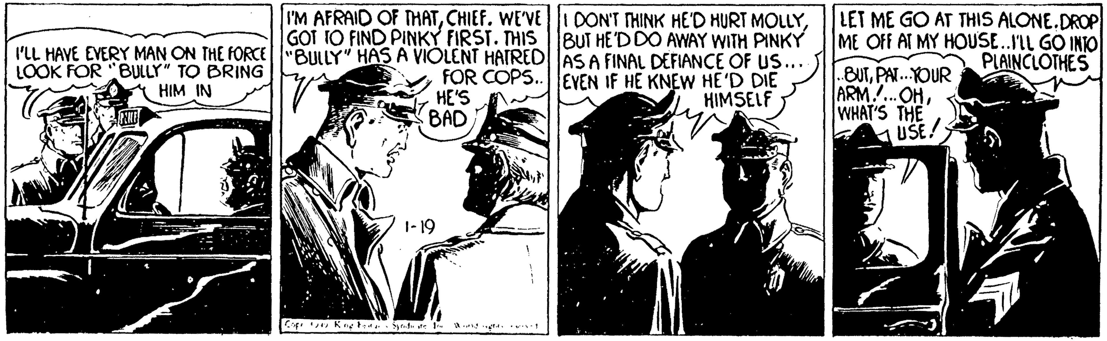 Line art OCR: I'M AFRAID OF THATCHIEF. WE'VE GOT TO FIND PINKY FIRST. THIS I'LL HAVE EVERY MAN ON THE FORCE"BULLY" HAS A VIOLENT HATRED|AS A FINAL DEFIANCE OF US... DON'T THINK HE''D HURT MOLLYBUT HE'D DO AWAY WITH PINKY LET ME GO AT THIS ALONE.DROP ME OFF AT MY HOUSE.IIL GO INTO PLAINCLOTHES LOOK FOR "BULLY" TO BRING FOR COPS..|lEVEN IF HE KNEW HE'D DIE HIMSELF .BUTPAT..YOUR ARM.OHWHAT'S THE USE! HIM IN HE'S BAD 1-19 I'M AFRAID OF THATCHIEF. WE'VE GOT TO FIND PINKY FIRST. THIS I'LL HAVE EVERY MAN ON THE FORCE"BULLY" HAS A VIOLENT HATRED|AS A FINAL DEFIANCE OF US... DON'T THINK HE''D HURT MOLLYBUT HE'D DO AWAY WITH PINKY LET ME GO AT THIS ALONE.DROP ME OFF AT MY HOUSE.IIL GO INTO PLAINCLOTHES LOOK FOR "BULLY" TO BRING FOR COPS..|lEVEN IF HE KNEW HE'D DIE HIMSELF .BUTPAT..YOUR ARM.OHWHAT'S THE USE! HIM IN HE'S BAD 1-19