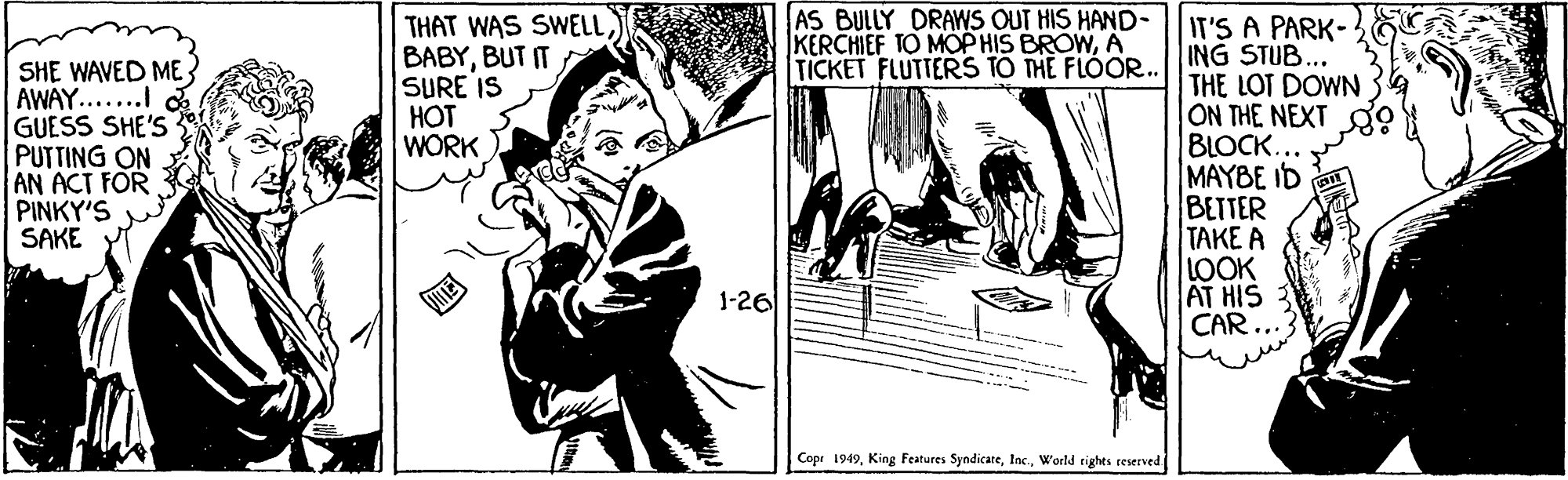 Publication OCR: AS BULLY DRAWS OUT HIS HAND- KERCHIEF TO MOP HIS BROWA TICKET FLUTTERS TO THE FLOOR.. THAT WAS SWELLBUT IT SURE IS HOT WORK SHE WAVED ME AWAY......I GUESS SHE'S PUTTING ON AN ACT FOR PINKY'S SAKE IT'S A PARK- ING STUB... THE LOT DOWN ON THE NEXT BLOCK. MAYBE ID BETTER | ???E ? LOOK AT HIS CAR... 1-26 Cope 1949World rights reserved AS BULLY DRAWS OUT HIS HAND- KERCHIEF TO MOP HIS BROWA TICKET FLUTTERS TO THE FLOOR.. THAT WAS SWELLBUT IT SURE IS HOT WORK SHE WAVED ME AWAY......I GUESS SHE'S PUTTING ON AN ACT FOR PINKY'S SAKE IT'S A PARK- ING STUB... THE LOT DOWN ON THE NEXT BLOCK. MAYBE ID BETTER | ???E ? LOOK AT HIS CAR... 1-26 Cope 1949King Features SyndicateWorld rights reserved