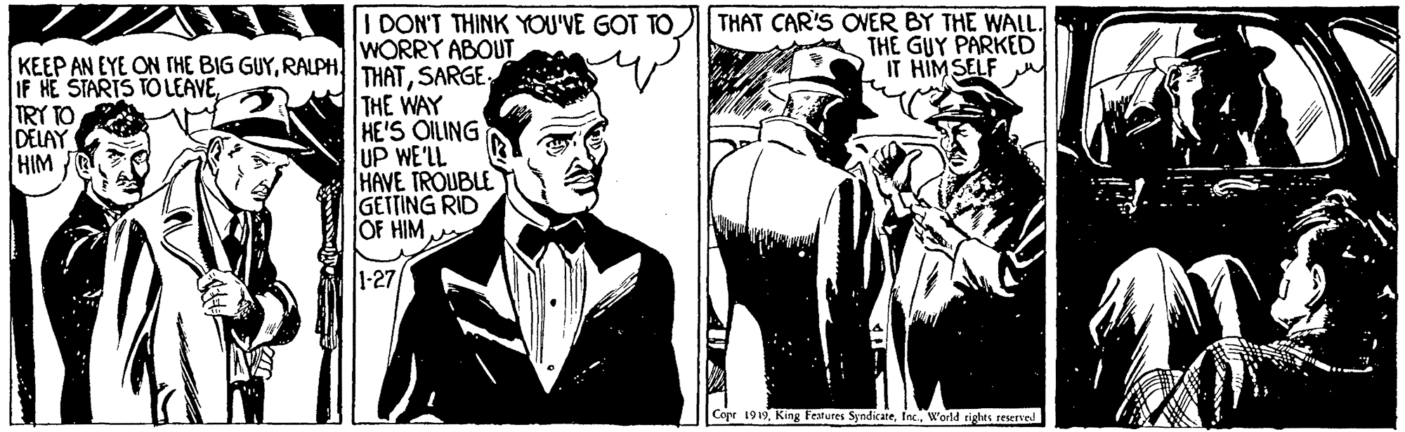 Comics OCR: I DON'T THINK YOU'VE GOT TO WORRY ABOUT THAT CAR'S OVER BY THE WALL. THE GUY PARKED IT HIMSELF KEEP AN EYE ON THE BIG GUYTRY TO DELAY HIM THE WAY HE'S OILING UP WE'LL HAVE TROUBLE GETTING RID OF HIM 1-27 Cope 1919World rights reerve I DON'T THINK YOU'VE GOT TO WORRY ABOUT THAT CAR'S OVER BY THE WALL. THE GUY PARKED IT HIMSELF KEEP AN EYE ON THE BIG GUYIF HE STARTS TO LEAVETRY TO DELAY HIM THE WAY HE'S OILING UP WE'LL HAVE TROUBLE GETTING RID OF HIM 1-27 Cope 1919King Features SyndicateWorld rights reerve