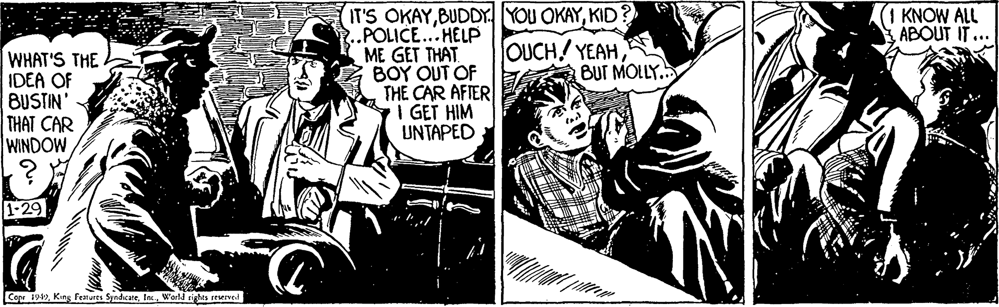 Drawing OCR: IT'S OKAYKID ..POLICE...HELP ME GET THAT BOY OUT OF THE CAR AFIER I GET HIM UNTAPED KNOW ALL ABOUT IT ... OUCH! YEAH BUT MOLLY... WHAT'S THE IDEA OF BUSTIN' THAT CAR WINDOW 1-29 Cop 194)Warld rights reserved IT'S OKAYBUDDY. YOU OKAYKID ..POLICE...HELP ME GET THAT BOY OUT OF THE CAR AFIER I GET HIM UNTAPED KNOW ALL ABOUT IT ... OUCH! YEAH BUT MOLLY... WHAT'S THE IDEA OF BUSTIN' THAT CAR WINDOW 1-29 Cop 194)King Featurts SyndicareWarld rights reserved