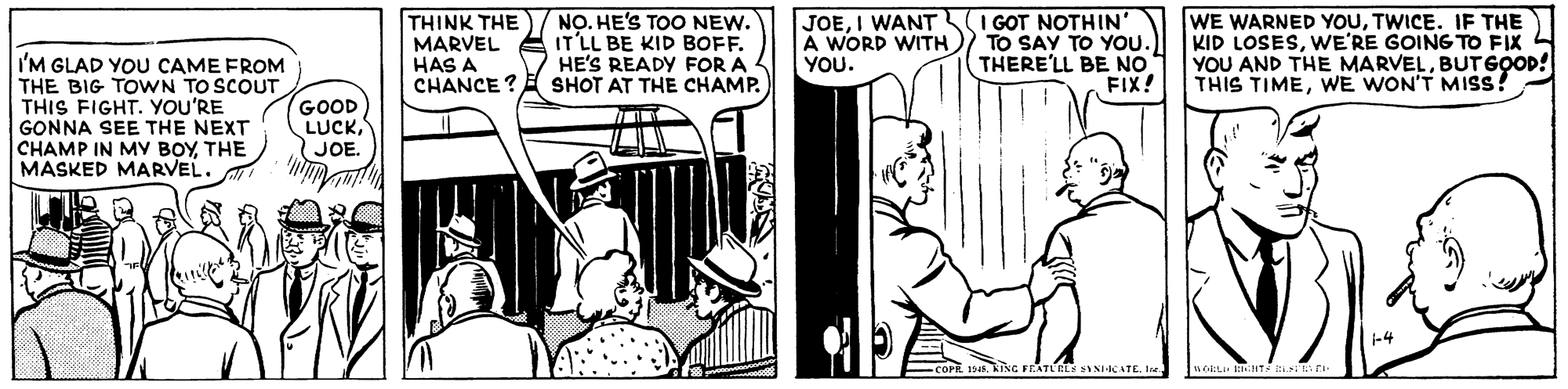 Fictional character OCR: THINK THE MARVEL HAS A CHANCE ? E SHOT AT THE CHAMP. NO. HE'S TOO NEW. IT'LL BE KID BOFF. HE'S READY FOR A 4 JOEI WANT A WORD WITH YOU. I GOT NOTHIN' TO SAY TO YOU.) THERE'LL BE NO FIX! WE WARNED YOUTWICE. IF THE KID LOSESWE'RE GOING TO FIX YOU AND THE MARVELBUTGOOD! THIS TIMEWE WON'T MISS! I'M GLAD YOU CAME FROM THE BIG TOwWN TO SCOUT THIS FIGHT. YOU'RE GONNA SEE THE NEXT CHAMP IN MY BOYTHE MASKED MARVEL. GOOD LUCKJOE. ING FEATLELS INCATE. THINK THE MARVEL HAS A CHANCE ? E SHOT AT THE CHAMP. NO. HE'S TOO NEW. IT'LL BE KID BOFF. HE'S READY FOR A 4 JOEI WANT A WORD WITH YOU. I GOT NOTHIN' TO SAY TO YOU.) THERE'LL BE NO FIX! WE WARNED YOUTWICE. IF THE KID LOSESWE'RE GOING TO FIX YOU AND THE MARVELBUTGOOD! THIS TIMEWE WON'T MISS! I'M GLAD YOU CAME FROM THE BIG TOwWN TO SCOUT THIS FIGHT. YOU'RE GONNA SEE THE NEXT CHAMP IN MY BOYTHE MASKED MARVEL. GOOD LUCKJOE. ING FEATLELS INCATE.