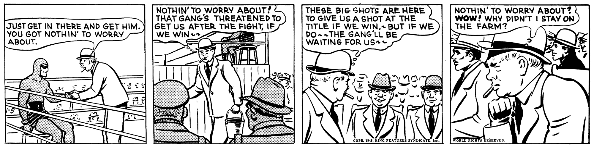 Line OCR: JUST GET IN THERE AND GET HIM. YOU GOT NOTHIN' TO WORRY ABOUT. NOTHIN' TO WORRY ABOUT! THAT GANG'S THREATENED TO GET US AFTER THE FIGHTIF WE WIN THESE BIG SHOTS ARE HERE TO GIVE US A SHOT AT THE TITLE IF WE WINBUT IF WE DOTHE GANG?LL BE WAITING FOR US NOTHIN' TO WORRY ABOUT? wow! WHY DIDN'T I STAY ON) THE FARM? COPR 1. KING FEATURES SYNDICATEIne. WORLD EIGHTS RESERVED JUST GET IN THERE AND GET HIM. YOU GOT NOTHIN' TO WORRY ABOUT. NOTHIN' TO WORRY ABOUT! THAT GANG'S THREATENED TO GET US AFTER THE FIGHTIF WE WIN THESE BIG SHOTS ARE HERE TO GIVE US A SHOT AT THE TITLE IF WE WINBUT IF WE DOTHE GANG?LL BE WAITING FOR US NOTHIN' TO WORRY ABOUT? wow! WHY DIDN'T I STAY ON) THE FARM? COPR 1. KING FEATURES SYNDICATEIne. WORLD EIGHTS RESERVED