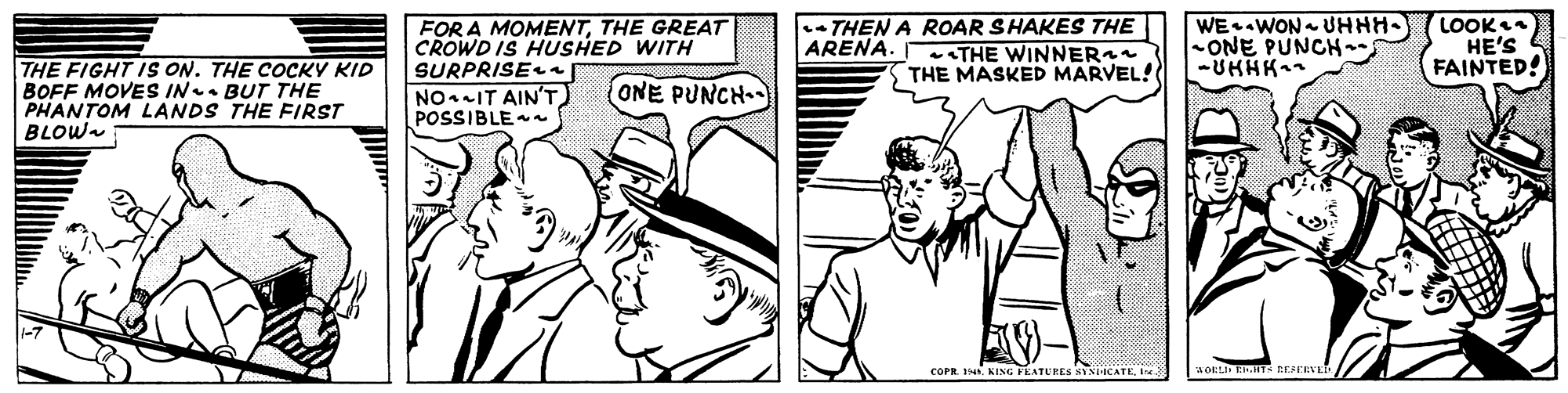 Style OCR: THE FIGHT IS ON. THE COCKY KID BOFF MOVES IN. BUT THE PHANTOM LANDS THE FIRST BLOW FOR A MOMENTTHE GREAT CROWD IS HUSHED WITH SURPRISEn NOIT AIN'T) POSSIBLE THEN A ROAR SHAKES THE ARENA. eTHE WINNER S THE MASKED MARVEL! WE WON UHHH- -ONE PUNCH LOOK HE'S FAINTED! (ONE PUNCH- COPR. 14I THE FIGHT IS ON. THE COCKY KID BOFF MOVES IN. BUT THE PHANTOM LANDS THE FIRST BLOW FOR A MOMENTTHE GREAT CROWD IS HUSHED WITH SURPRISEn NOIT AIN'T) POSSIBLE THEN A ROAR SHAKES THE ARENA. eTHE WINNER S THE MASKED MARVEL! WE WON UHHH- -ONE PUNCH LOOK HE'S FAINTED! (ONE PUNCH- COPR. 14KING FEATLEES SYSICATE