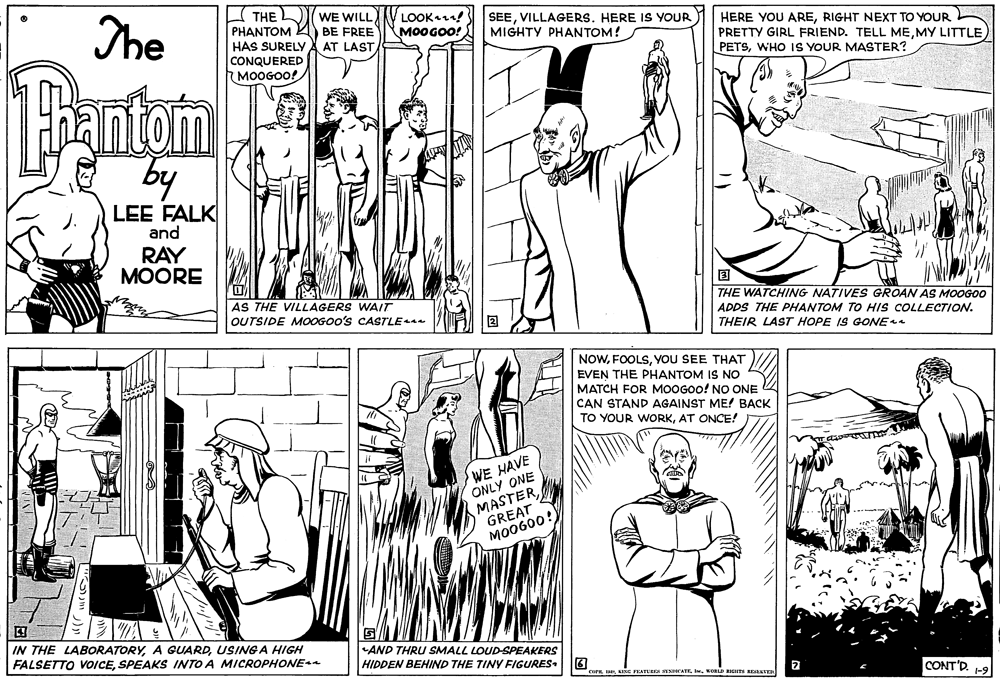 Organism OCR: The THE L PHANTOM BE FREE HAS SURELY CONQUERED 7 MOOGOO! WE WILLV LOOKa! M0OGOO! SEEVILLAGERS. HERE IS YOUR MIGHTY PHANTOM! HERE YOU ARERIGHT NEXT TO YOUR PRETTY GIRL FRIEND. TELL MEMY LITTLE PETSWHO IS YOUR MASTER? AT LAST 1antom by LEE FALK and RAY ?OORE AS THE VILLAGERS WAIT THE WATCHING NATIVES GROAN AS MOOGOO0 OUTSIDE MOOGOO's CASTLE ADDS THE PHANTOM TO HIs COLLECTION. THEIR LAST HOPE IS GONE NOWYOU SEE THAT EVEN THE PHANTOM IS NO MATCH FOR MOOGOO! NO ONE CAN STAND AGAINST ME! BACK TO YOUR WORKAT ONCE! WE HAVE ONLY ONE MASTERGREAT MO0600! IN THE LABORATORYUSINGA HIGH FALSETTO VOICESPEAKS INTO A MICROPHONE AND THRU SMALL LOUD-SPEAKERS HIDDEN BEHIND THE TINY FIGURES. CONT'D. -9 FEATERES SENCATE. KOSLD RIGITS RDkEVER The THE L PHANTOM BE FREE HAS SURELY CONQUERED 7 MOOGOO! WE WILLV LOOKa! M0OGOO! SEEVILLAGERS. HERE IS YOUR MIGHTY PHANTOM! HERE YOU ARERIGHT NEXT TO YOUR PRETTY GIRL FRIEND. TELL MEMY LITTLE PETSWHO IS YOUR MASTER? AT LAST 1antom by LEE FALK and RAY ?OORE AS THE VILLAGERS WAIT THE WATCHING NATIVES GROAN AS MOOGOO0 OUTSIDE MOOGOO's CASTLE ADDS THE PHANTOM TO HIs COLLECTION. THEIR LAST HOPE IS GONE NOWYOU SEE THAT EVEN THE PHANTOM IS NO MATCH FOR MOOGOO! NO ONE CAN STAND AGAINST ME! BACK TO YOUR WORKAT ONCE! WE HAVE ONLY ONE MASTERGREAT MO0600! IN THE LABORATORYA GUARDUSINGA HIGH FALSETTO VOICESPEAKS INTO A MICROPHONE AND THRU SMALL LOUD-SPEAKERS HIDDEN BEHIND THE TINY FIGURES. CONT'D. -9 FEATERES SENCATE. KOSLD RIGITS RDkEVER