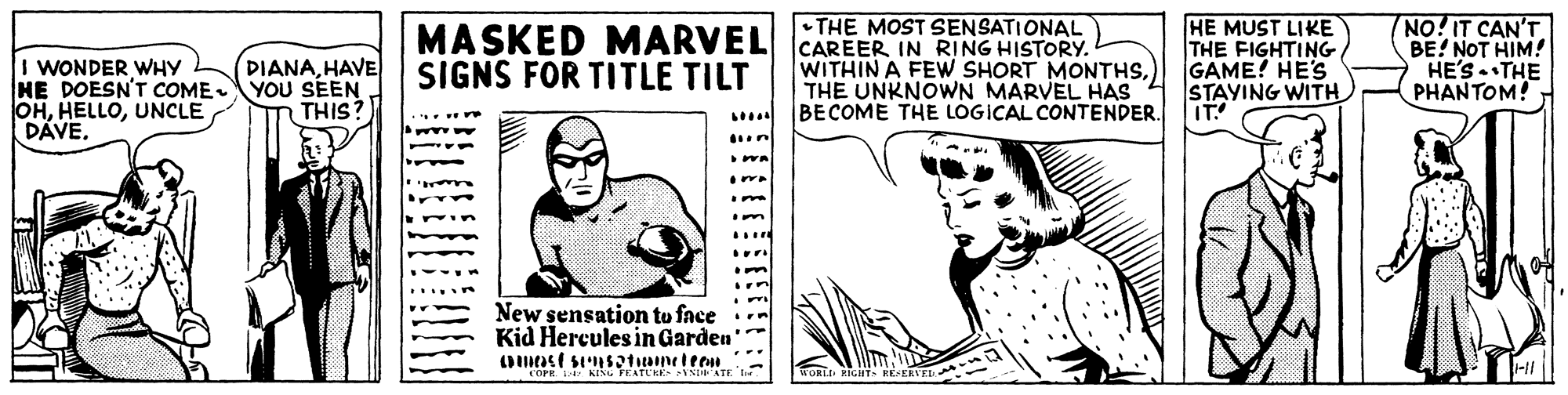 Art OCR: NO!IT CAN'T BE! NOT HIM! HE'STHE PHANTOM! •THE MOST SENSATIONAL I WONDER WHY HE DOESN'T CcOME OHUNCLE DAVE. DIANAHAVE YOU SEEN THIS? MASKED MARVEL CAREER IN RING HISTORY. SIGNS FOR TITLE TILT HE MUST LIKE THE FIGHTING GAME! HE'S STAYING WITH IT! WITHIN A FEW SHORT MONTHS.) THE UNKNOWN MARVEL HAS 4 BECOME THE LOGICAL CONTENDER. New sensation to face Kid Hercules in Garden COPE. KING FEATCKE NATE NO!IT CAN'T BE! NOT HIM! HE'STHE PHANTOM! •THE MOST SENSATIONAL I WONDER WHY HE DOESN'T CcOME OHUNCLE DAVE. DIANAHAVE YOU SEEN THIS? MASKED MARVEL CAREER IN RING HISTORY. SIGNS FOR TITLE TILT HE MUST LIKE THE FIGHTING GAME! HE'S STAYING WITH IT! WITHIN A FEW SHORT MONTHS.) THE UNKNOWN MARVEL HAS 4 BECOME THE LOGICAL CONTENDER. New sensation to face Kid Hercules in Garden COPE. KING FEATCKE NATE