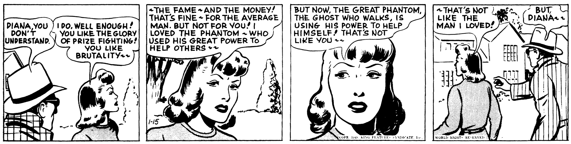Jaw OCR: DIANAWELL ENOUGH! DON'f UNDERSTAND. -THE FAME AND THE MONEY! THAT'S FINE FOR THE AVERAGE MAN. BUT NOT FOR YOU! LOVED THE PHANTOM - WHO BUT NOWIS USING HIS POWER TO HELP HIMSELF! THAT'S NOT LIKE YOU . a THAT'S NOT LIKE THE MAN I LOVED! BUTDIANA 6 YOU LIKE THE GLORY OF PRIZE FIGHTING! USED HIS GREAT POWER TO YOU LIKE BRUTALITY HELP OTHERS 1-15 WORLI KIGHT- KEEKVEI DIANAYOU ) I DOWELL ENOUGH! DON'f UNDERSTAND. -THE FAME AND THE MONEY! THAT'S FINE FOR THE AVERAGE MAN. BUT NOT FOR YOU! LOVED THE PHANTOM - WHO BUT NOWTHE GREAT PHANTOMTHE GHOST WHO WALKSIS USING HIS POWER TO HELP HIMSELF! THAT'S NOT LIKE YOU . a THAT'S NOT LIKE THE MAN I LOVED! BUTDIANA 6 YOU LIKE THE GLORY OF PRIZE FIGHTING! USED HIS GREAT POWER TO YOU LIKE BRUTALITY HELP OTHERS 1-15 WORLI KIGHT- KEEKVEI
