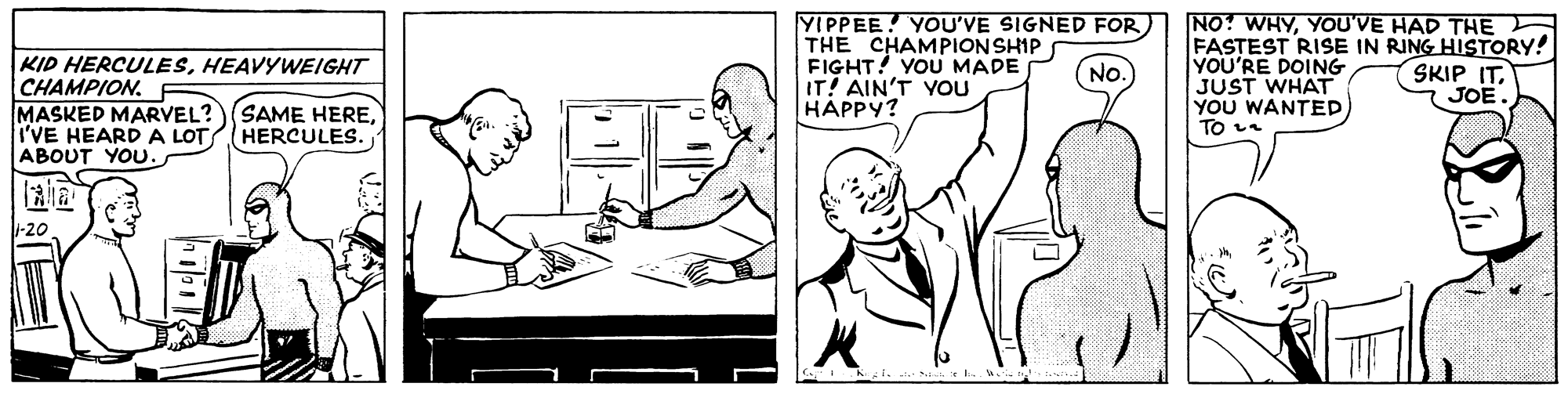 Elbow OCR: KID HERCULESHEAVYWEIGHT CHAMPION. MASKED MARVEL? I'VE HEARDA LOT ABOUT YOU. YIPPEE! YOU'VE SIGNED FOR THE CHAMPIONSHIP FIGHT! YOU MADE IT! AIN'T YOU HAPPY? NO? WHYYOU'VE HAD THE FASTEST RISE IN RING HISTORY! YOU'RE DOING JUST WHAT YOU WANTED To e SKIP IT. JOE. No SAME HEREHERCULES. -20 KID HERCULESHEAVYWEIGHT CHAMPION. MASKED MARVEL? I'VE HEARDA LOT ABOUT YOU. YIPPEE! YOU'VE SIGNED FOR THE CHAMPIONSHIP FIGHT! YOU MADE IT! AIN'T YOU HAPPY? NO? WHYYOU'VE HAD THE FASTEST RISE IN RING HISTORY! YOU'RE DOING JUST WHAT YOU WANTED To e SKIP IT. JOE. No SAME HEREHERCULES. -20