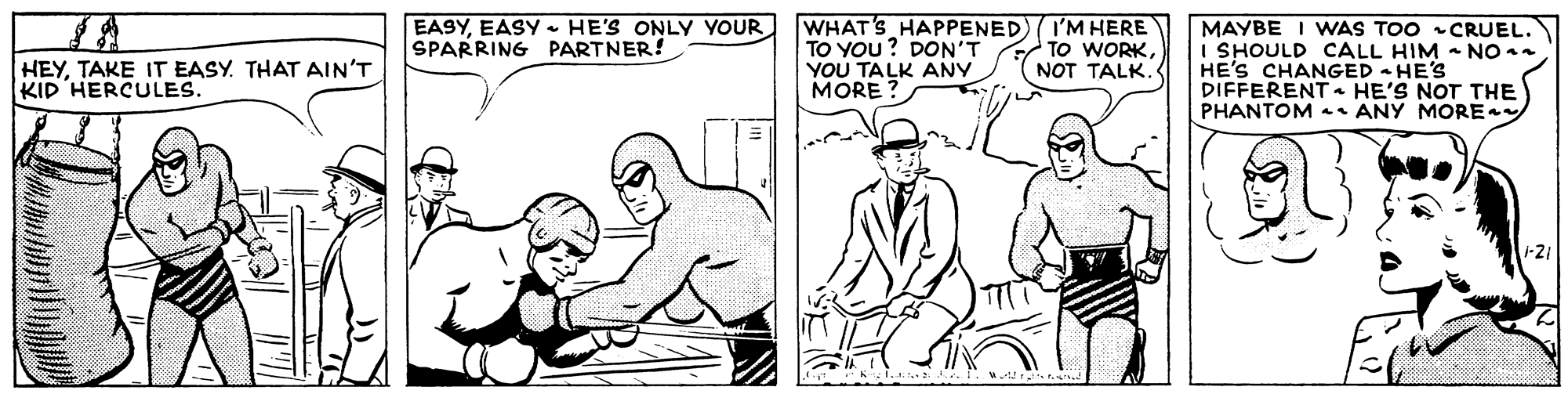 Mammal OCR: EASYEASY HE'S ONLY YOUR SPARRING PARTNER! WHAT'S HAPPENED TO YOU? DON'T YOU TALK ANY MORE ? I'M HERE TO WORKNOT TALK. MAYBE I VWAS TOO CRUEL. I SHOULD CALL HIM - NO . HE'S CHANGED - HE'S DIFFERENT- HE'S NOT THE PHANTOM • ANY MORE HEYTAKE IT EASY. THAT AIN'T KID HERCULES. 1-21 EASYEASY HE'S ONLY YOUR SPARRING PARTNER! WHAT'S HAPPENED TO YOU? DON'T YOU TALK ANY MORE ? I'M HERE TO WORKNOT TALK. MAYBE I VWAS TOO CRUEL. I SHOULD CALL HIM - NO . HE'S CHANGED - HE'S DIFFERENT- HE'S NOT THE PHANTOM • ANY MORE HEYTAKE IT EASY. THAT AIN'T KID HERCULES. 1-21