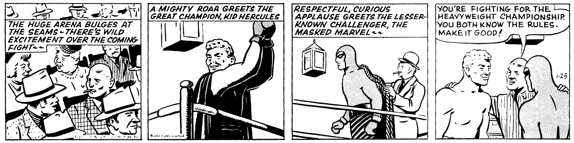 Elbow OCR: THE HUGE ARENA BULGES AT THE SEAMS- THERE'S WILD EXCITEMENT OVER THE COMING FIGHT A MIGHTY ROAR GREETS THE GREAT CHAMPIONKID HERCULES RESPECTFULCURIOUS APPLAUSE GREETS THE LESSER- KNOWN CHALLENGERTHE MASKED MARVEL YOU'RE FIGHTING FOR THE HEAVYWEIGHT CHAMPIONSHIP. YOU BOTH KNOW THE RULES. MAKE IT GOOD! THE HUGE ARENA BULGES AT THE SEAMS- THERE'S WILD EXCITEMENT OVER THE COMING FIGHT A MIGHTY ROAR GREETS THE GREAT CHAMPIONKID HERCULES RESPECTFULCURIOUS APPLAUSE GREETS THE LESSER- KNOWN CHALLENGERTHE MASKED MARVEL YOU'RE FIGHTING FOR THE HEAVYWEIGHT CHAMPIONSHIP. YOU BOTH KNOW THE RULES. MAKE IT GOOD!