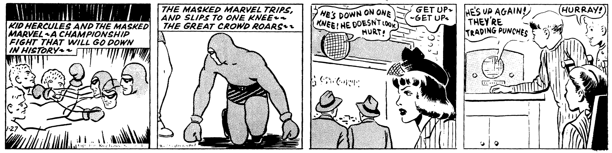 Font OCR: (HURRAY! THE MASKED MARVEL TRIPSAND SLIPS TO ONE KNEE THE GREAT CROWD ROARS HE'S DOWN ON ONE KNEE! HE DOESNT LOOK HURT! GET UP- HES UP AGAIN! THEY'RE TRADING PUNCHES -GET UP. KID HERCULES AND THE MASKED MARVELA CHAMPIONSHIP FIGHT THAT WILL GO POWN IN HISTORYy (HURRAY! THE MASKED MARVEL TRIPSAND SLIPS TO ONE KNEE THE GREAT CROWD ROARS HE'S DOWN ON ONE KNEE! HE DOESNT LOOK HURT! GET UP- HES UP AGAIN! THEY'RE TRADING PUNCHES -GET UP. KID HERCULES AND THE MASKED MARVELA CHAMPIONSHIP FIGHT THAT WILL GO POWN IN HISTORYy