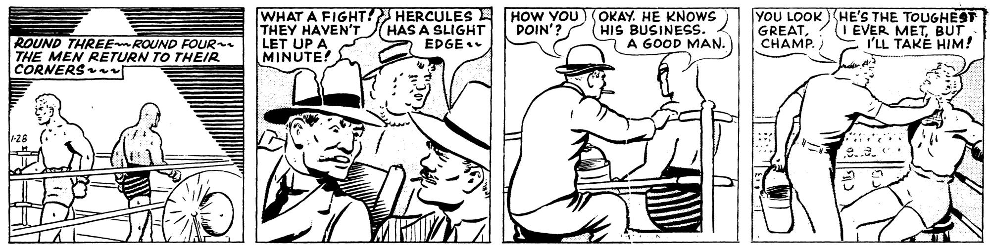 Cartoon OCR: WHAT A FIGHT! HERCULES THEY HAVEN'T LET UP A MINUTE! OKAY. HE KNOWS HIS BUSINESS. A GOOD MAN. YOU LOOK (HE'S THE TOUGHEST GREATCHAMP. HAS A SLIGHT EDGE. HOW YOU DOIN'? I EVER METBUT I'LL TAKÉ HIM! ROUND THREE ROUND FOUR THE MEN RETURN TO THEIR CORNERS r +26 (* WHAT A FIGHT! HERCULES THEY HAVEN'T LET UP A MINUTE! OKAY. HE KNOWS HIS BUSINESS. A GOOD MAN. YOU LOOK (HE'S THE TOUGHEST GREATCHAMP. HAS A SLIGHT EDGE. HOW YOU DOIN'? I EVER METBUT I'LL TAKÉ HIM! ROUND THREE ROUND FOUR THE MEN RETURN TO THEIR CORNERS r +26 (*