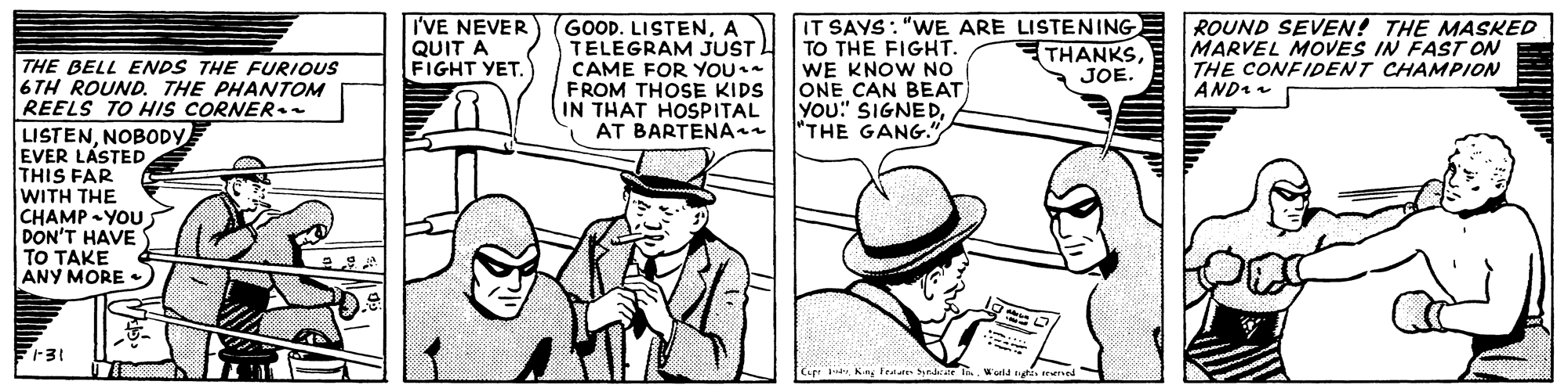 Hat OCR: I'VE NEVER QUIT A FIGHT YET. GOOD. LISTENA TELEGRAM JUST CAME FOR YOU. FROM THOSE KIDS IN THAT HOSPITAL AT BARTENA IT SAYS: "WE ARE LISTENING TO THE FIGHT WE KNOW NO ONE CAN BEAT YOu" SIGNED"THE GANG." ROUND SEVEN! THE MASKED MARVEL MOVES IN FAST ON THE CONFIDENT CHAMPION AND THANKSJOE THE BELL ENDS THE FURIOUS 6 TH ROUND. THE PHANTOM REELS TO HIS CORNER. LISTENNOBODY EVER LÁSTED THIS FAR WITH THE CHAMP -YOU. DON'T HAVE TO TAKE ANY MORE Cir 3dvWald n trened I'VE NEVER QUIT A FIGHT YET. GOOD. LISTENA TELEGRAM JUST CAME FOR YOU. FROM THOSE KIDS IN THAT HOSPITAL AT BARTENA IT SAYS: "WE ARE LISTENING TO THE FIGHT WE KNOW NO ONE CAN BEAT YOu" SIGNED"THE GANG." ROUND SEVEN! THE MASKED MARVEL MOVES IN FAST ON THE CONFIDENT CHAMPION AND THANKSJOE THE BELL ENDS THE FURIOUS 6 TH ROUND. THE PHANTOM REELS TO HIS CORNER. LISTENNOBODY EVER LÁSTED THIS FAR WITH THE CHAMP -YOU. DON'T HAVE TO TAKE ANY MORE Cir 3dvFester Synarate iWald n trened