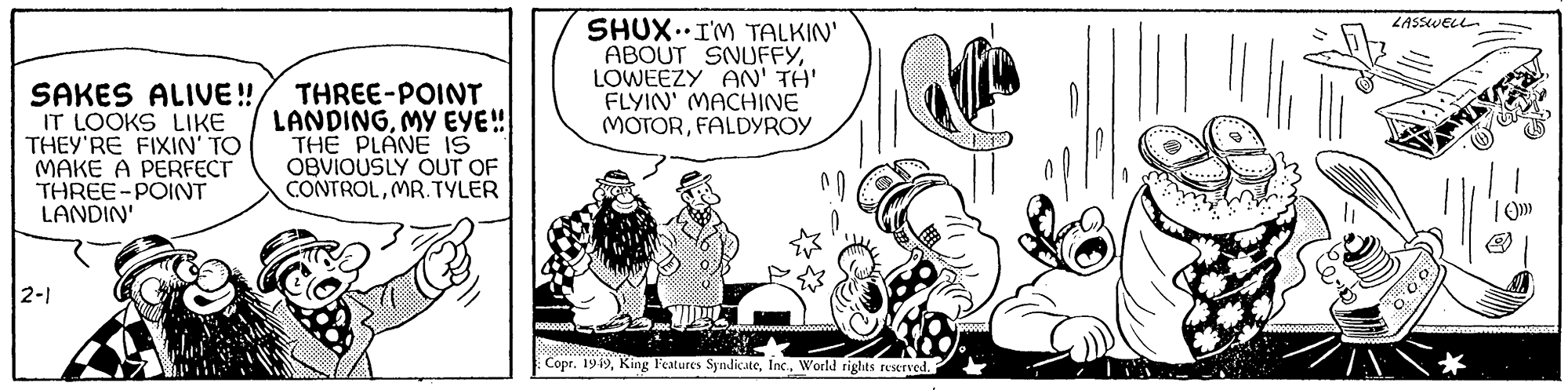 Art OCR: SAKES ALIVE!! IT LOOKS LIKE THEY'RE FIXIN' TO MAKE A PERFECT THREE-POINT LANDIN' 2-1 THREE-POINT LANDINGMY EYE!! THE PLANE IS OBVIOUSLY OUT OF CONTROLMR. TYLER R000 SHUX I'M TALKIN' ABOUT SNUFFYLOWEEZY AN' TH' FLYIN' MACHINE MOTORFALDYROY S Copr. 1949World rights reserved. LASSWELL. 00.0 TSUSE |0))) SAKES ALIVE !! IT LOOKS LIKE THEY'RE FIXIN ' TO MAKE A PERFECT THREE - POINT LANDIN ' 2-1 THREE - POINT LANDINGMY EYE !! THE PLANE IS OBVIOUSLY OUT OF CONTROLMR . TYLER R000 SHUX I'M TALKIN ' ABOUT SNUFFYLOWEEZY AN ' TH ' FLYIN ' MACHINE MOTORFALDYROY S Copr . 1949King Features SyndicateWorld rights reserved . LASSWELL . 00.0 TSUSE | 0 ) ) )