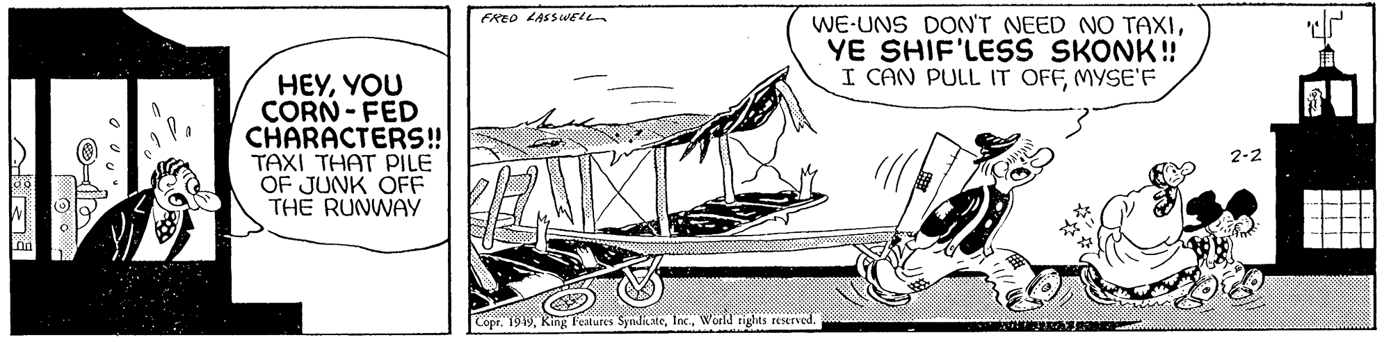 Drawing OCR: BUJ le HEYYOU CORN-FED CHARACTERS!! TAXI THAT PILE OF JUNK OFF THE RUNWAY FRED LASSWELL WE-UNS DON'T NEED NO TAXIYE SHIF'LESS SKONK!! I CAN PULL IT OFFMYSE'F Copr. 1949World rights reserved. o 2-2 e BUJ le HEYYOU CORN - FED CHARACTERS !! TAXI THAT PILE OF JUNK OFF THE RUNWAY FRED LASSWELL WE - UNS DON'T NEED NO TAXIYE SHIF'LESS SKONK !! I CAN PULL IT OFFMYSE'F Copr . 1949King Features SyndicateWorld rights reserved . o 2-2 e