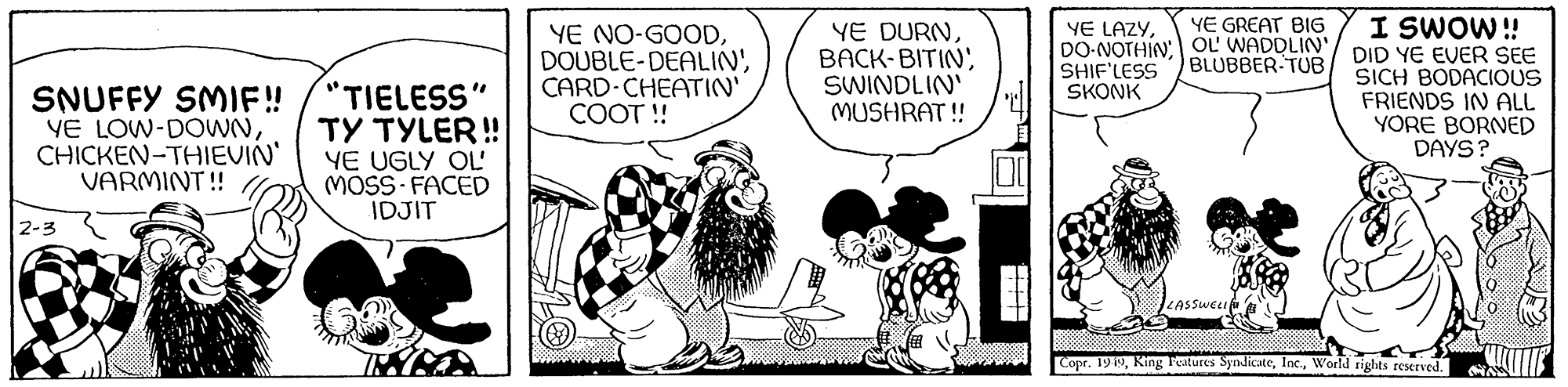 Rectangle OCR: SNUFFY SMIF!! YE LOW-DOWNCHICKEN-THIEVIN' VARMINT!! 2-3 "TIELESS" TY TYLER!! YE UGLY OL' MOSS-FACED IDJIT TAA YE NO-GOODCARD-CHEATIN' COOT!! YE DURNSWINDLIN' MUSHRAT!! T YE LAZYYE GREAT BIG DO-NOTHIN OL' WADDLIN' SHIF'LESS BLUBBER-TUB SKONK I SWOW!! DID YE EVER SEE SICH BODACIOUS FRIENDS IN ALL YORE BORNED DAYS? Copr. 1949World rights reserved. SNUFFY SMIF !! YE LOW - DOWNCHICKEN - THIEVIN ' VARMINT !! 2-3 " TIELESS " TY TYLER !! YE UGLY OL ' MOSS - FACED IDJIT TAA YE NO - GOODDOUBLE - DEALIN 'CARD - CHEATIN ' COOT !! YE DURNBACK - BITIN 'SWINDLIN ' MUSHRAT !! T YE LAZYYE GREAT BIG DO - NOTHIN OL ' WADDLIN ' SHIF'LESS BLUBBER - TUB SKONK I SWOW !! DID YE EVER SEE SICH BODACIOUS FRIENDS IN ALL YORE BORNED DAYS ? Copr . 1949King Features SyndicateWorld rights reserved .