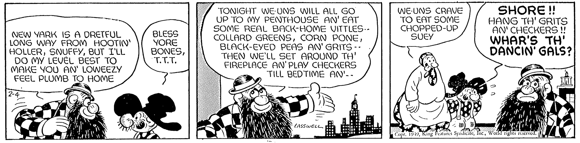 Line art OCR: NEW YARK IS A DRETFUL LONG WAY FROM HOOTIN' HOLLERBUT I'LL DO MY LEVEL BEST TO MAKE YOU AN' LOWEEZY FEEL PLUMB TO HOME 2- BLESS YORE BONEST.T.T. TONIGHT WE-UNS WILL ALL GO UP TO MY PENTHOUSE AN' EAT SOME REAL BACK-HOME VITTLES.. COLLARD GREENSBLACK-EYED PEAS AN' GRITS -- THEN WE'LL SET AROUND TH' FIREPLACE AN'PLAY CHECKERS TILL BEDTIME AN'-- LASSWELL WE UNS CRAVE TO EAT SOME CHOPPED-UP SUEY SHORE!! HANG TH' GRITS AN' CHECKERS!! WHAR'S TH' DANCIN' GALS? Copr. 1949World rights reserved. NEW YARK IS A DRETFUL LONG WAY FROM HOOTIN ' HOLLERBUT I'LL DO MY LEVEL BEST TO MAKE YOU AN ' LOWEEZY FEEL PLUMB TO HOME 2 BLESS YORE BONEST.T.T. TONIGHT WE - UNS WILL ALL GO UP TO MY PENTHOUSE AN ' EAT SOME REAL BACK - HOME VITTLES .. COLLARD GREENSCORN PONEBLACK - EYED PEAS AN ' GRITS -- THEN WE'LL SET AROUND TH ' FIREPLACE AN'PLAY CHECKERS TILL BEDTIME AN ' -- LASSWELL WE UNS CRAVE TO EAT SOME CHOPPED - UP SUEY SHORE !! HANG TH ' GRITS AN ' CHECKERS !! WHAR'S TH ' DANCIN ' GALS ? Copr . 1949King Features SyndicateWorld rights reserved .