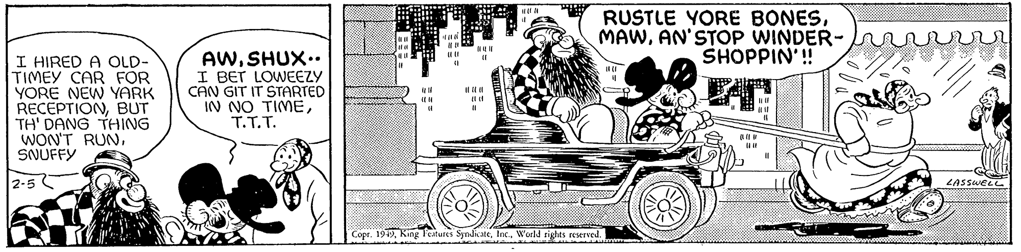Vehicle OCR: I HIRED A OLD- TIMEY CAR FOR YORE NEW YARK RECEPTIONBUT TH' DANG THING WON'T RUNSNUFFY 2-5 AWSHUX.. I BET LOWEEZY CAN GIT IT STARTED IN NO TIMET.T.T. HE (( 00 DI MEL (1 BE (201 (((( (1 ==== LIT ||||| (1 11 RUSTLE YORE BONESAN'STOP WINDER- SHOPPIN'!! Copr. 1949World rights reserved. 16 wwwwww I ? || (f (1 11 ??? 9990 u LASSWELL 1000000 I HIRED A OLD TIMEY CAR FOR YORE NEW YARK RECEPTIONBUT TH ' DANG THING WON'T RUNSNUFFY 2-5 AWSHUX .. I BET LOWEEZY CAN GIT IT STARTED IN NO TIMET.T.T. HE ( ( 00 DI MEL ( 1 BE ( 201 ( ( ( ( ( 1 ==== LIT ||||| ( 1 11 RUSTLE YORE BONESAN'STOP WINDER SHOPPIN ' !! Copr . 1949King Features SyndicateWorld rights reserved . 16 wwwwww I ? || ( f ( 1 11 ??? 9990 u LASSWELL 1000000