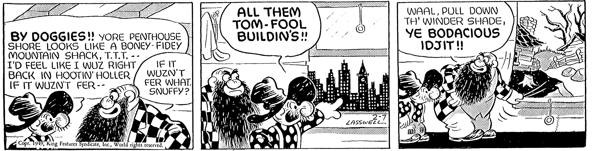 Comic book OCR: BY DOGGIES!! YORE PENTHOUSE SHORE LOOKS LIKE A BONEY-FIDEY MOUNTAIN SHACKT.T.T. -- I'D FEEL LIKE I WUZ RIGHTBACK IN HOOTIN' HOLLER IF IT WUZN'T FER-- WW IF IT WUZN'T FER WHAT SNUFFY? Copr. 1949World rights reserved. ALL THEM TOM-FOOL BUILDIN'S!! LOUNASE LASSWELL WAALPULL DOWN TH' WINDER SHADEYE BODACIOUS IDJIT!! BY DOGGIES !! YORE PENTHOUSE SHORE LOOKS LIKE A BONEY - FIDEY MOUNTAIN SHACKT.T.T. -- I'D FEEL LIKE I WUZ RIGHTBACK IN HOOTIN ' HOLLER IF IT WUZN'T FER- WW IF IT WUZN'T FER WHAT SNUFFY ? Copr . 1949King Features SyndicateWorld rights reserved . ALL THEM TOM - FOOL BUILDIN'S !! LOUNASE LASSWELL WAALPULL DOWN TH ' WINDER SHADEYE BODACIOUS IDJIT !!