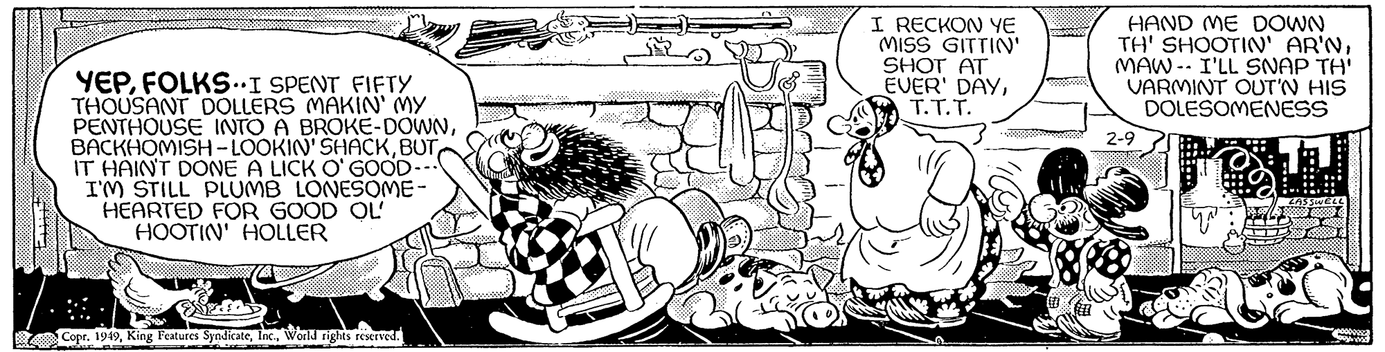 Illustration OCR: 100 YEPFOLKS…I SPENT FIFTY THOUSANT DOLLERS MAKIN' MY PENTHOUSE INTO A BROKE-DOWNIT HAIN'T DONE A LICK O'GOOD- I'M STILL PLUMB LONESOME- HEARTED FOR GOOD OL HOOTIN' HOLLER Copr. 1949World rights reserved. 20 I RECKON YE MISS GITTIN' SHOT AT EVER' DAYT.T.T. HAND ME DOWN TH' SHOOTIN' AR'NMAW I'LL SNAP TH' VARMINT OUT'N HIS DOLESOMENESS 2-9 you LASSWELL 00000923 www.www 100 YEPFOLKS … I SPENT FIFTY THOUSANT DOLLERS MAKIN ' MY PENTHOUSE INTO A BROKE - DOWNBACKHOMISH - LOOKIN'SHACKIT HAIN'T DONE A LICK O'GOOD I'M STILL PLUMB LONESOME HEARTED FOR GOOD OL HOOTIN ' HOLLER Copr . 1949King Features SyndicateWorld rights reserved . 20 I RECKON YE MISS GITTIN ' SHOT AT EVER ' DAYT.T.T. HAND ME DOWN TH ' SHOOTIN ' AR'NMAW I'LL SNAP TH ' VARMINT OUT'N HIS DOLESOMENESS 2-9 you LASSWELL 00000923 www.www