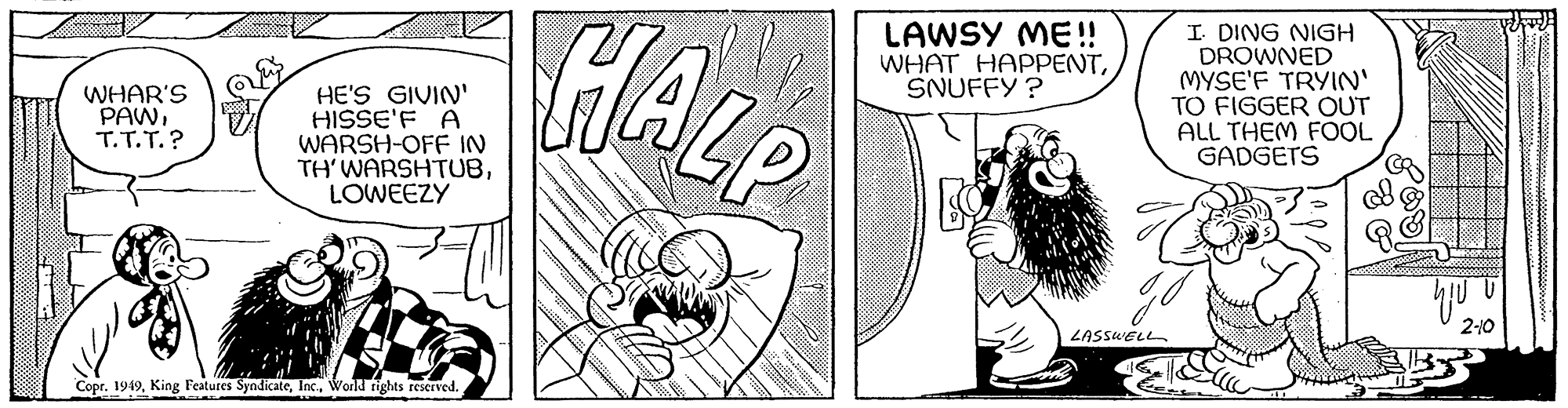 Rectangle OCR: WHAR'S PAWT.T.T.? S HE'S GIVIN' HISSE'F A WARSH-OFF IN TH' WARSHTUBLOWEEZY Copr. 1949World rights reserved. HALP LAWSY ME!! WHAT HAPPENTSNUFFY? B LASSWELL I. DING NIGH DROWNED MYSE'F TRYIN' TO FIGGER OUT ALL THEM FOOL GADGETS G yju 2-10 WHAR'S PAWT.T.T. ? S HE'S GIVIN ' HISSE'F A WARSH - OFF IN TH ' WARSHTUBLOWEEZY Copr . 1949King Features SyndicateWorld rights reserved . HALP LAWSY ME !! WHAT HAPPENTSNUFFY ? B LASSWELL I. DING NIGH DROWNED MYSE'F TRYIN ' TO FIGGER OUT ALL THEM FOOL GADGETS G yju 2-10